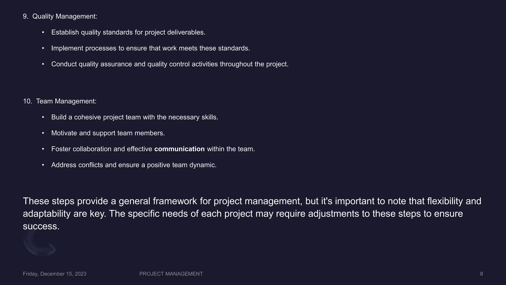 9. Quality Management:
• Establish quality standards for project deliverables.
• Implement processes to ensure that work meets these standards.
• Conduct quality assurance and quality control activities throughout the project.
10. Team Management:
• Build a cohesive project team with the necessary skills.
• Motivate and support team members.
• Foster collaboration and effective communication within the team.
• Address conflicts and ensure a positive team dynamic.
These steps provide a general framework for project management, but it's important to note that flexibility and
adaptability are key. The specific needs of each project may require adjustments to these steps to ensure
success.
 