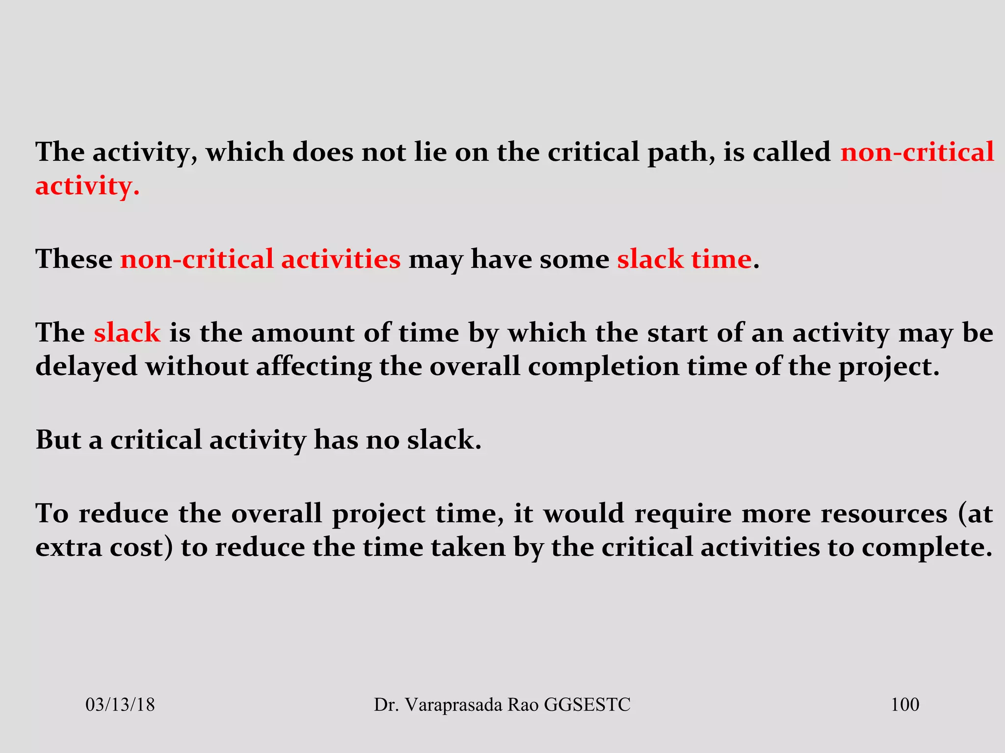 The activity, which does not lie on the critical path, is called non-critical
activity.
These non-critical activities may have some slack time.
The slack is the amount of time by which the start of an activity may be
delayed without affecting the overall completion time of the project.
But a critical activity has no slack.
To reduce the overall project time, it would require more resources (at
extra cost) to reduce the time taken by the critical activities to complete.
03/13/18 100Dr. Varaprasada Rao GGSESTC
 