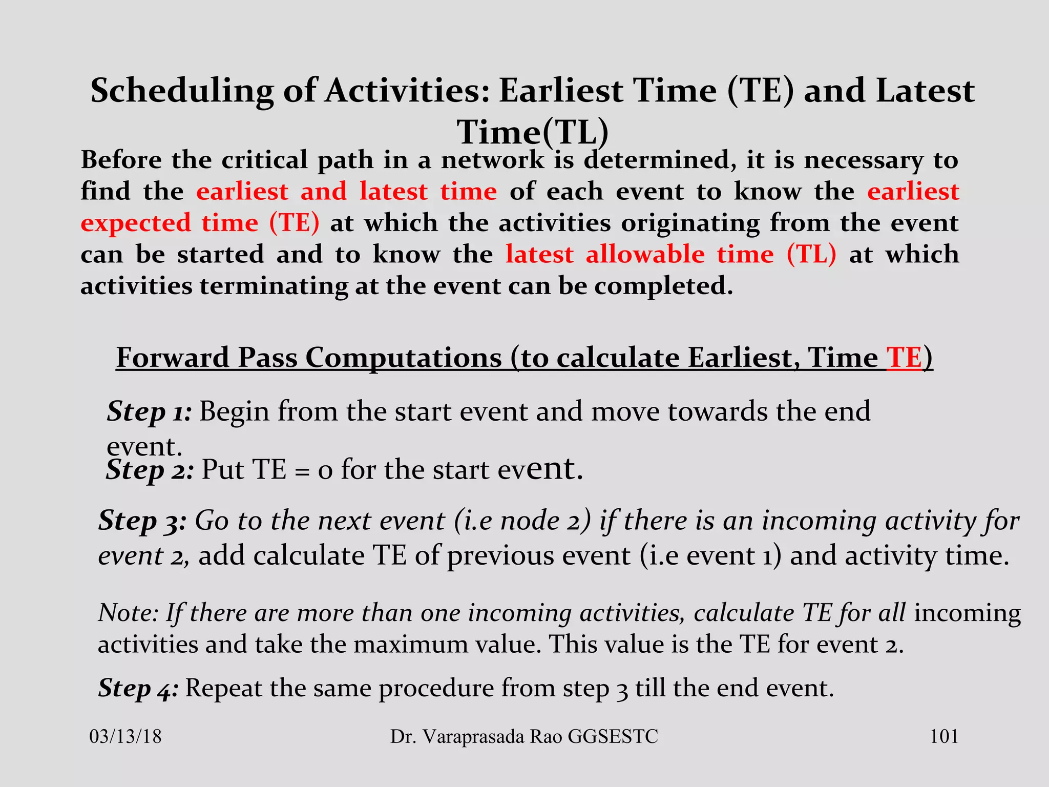 Scheduling of Activities: Earliest Time (TE) and Latest
Time(TL)
Before the critical path in a network is determined, it is necessary to
find the earliest and latest time of each event to know the earliest
expected time (TE) at which the activities originating from the event
can be started and to know the latest allowable time (TL) at which
activities terminating at the event can be completed.
Forward Pass Computations (to calculate Earliest, Time TE)
Step 1: Begin from the start event and move towards the end
event.
Step 2: Put TE = 0 for the start event.
Step 3: Go to the next event (i.e node 2) if there is an incoming activity for
event 2, add calculate TE of previous event (i.e event 1) and activity time.
Note: If there are more than one incoming activities, calculate TE for all incoming
activities and take the maximum value. This value is the TE for event 2.
Step 4: Repeat the same procedure from step 3 till the end event.
03/13/18 101Dr. Varaprasada Rao GGSESTC
 