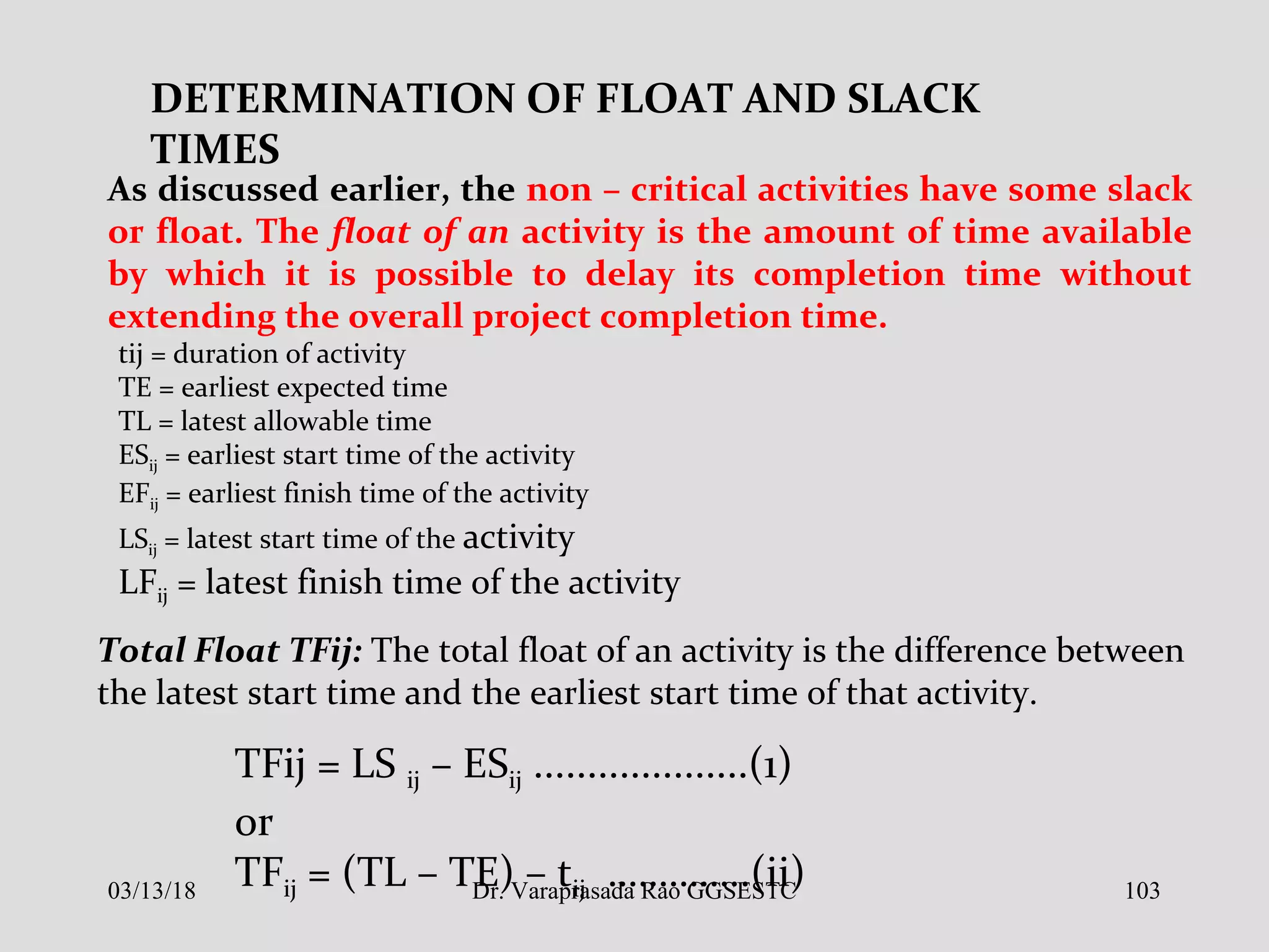 DETERMINATION OF FLOAT AND SLACK
TIMES
As discussed earlier, the non – critical activities have some slack
or float. The float of an activity is the amount of time available
by which it is possible to delay its completion time without
extending the overall project completion time.
tij = duration of activity
TE = earliest expected time
TL = latest allowable time
ESij = earliest start time of the activity
EFij = earliest finish time of the activity
LSij = latest start time of the activity
LFij = latest finish time of the activity
Total Float TFij: The total float of an activity is the difference between
the latest start time and the earliest start time of that activity.
TFij = LS ij – ESij ....................(1)
or
TFij = (TL – TE) – tij …………..(ii)03/13/18 103Dr. Varaprasada Rao GGSESTC
 