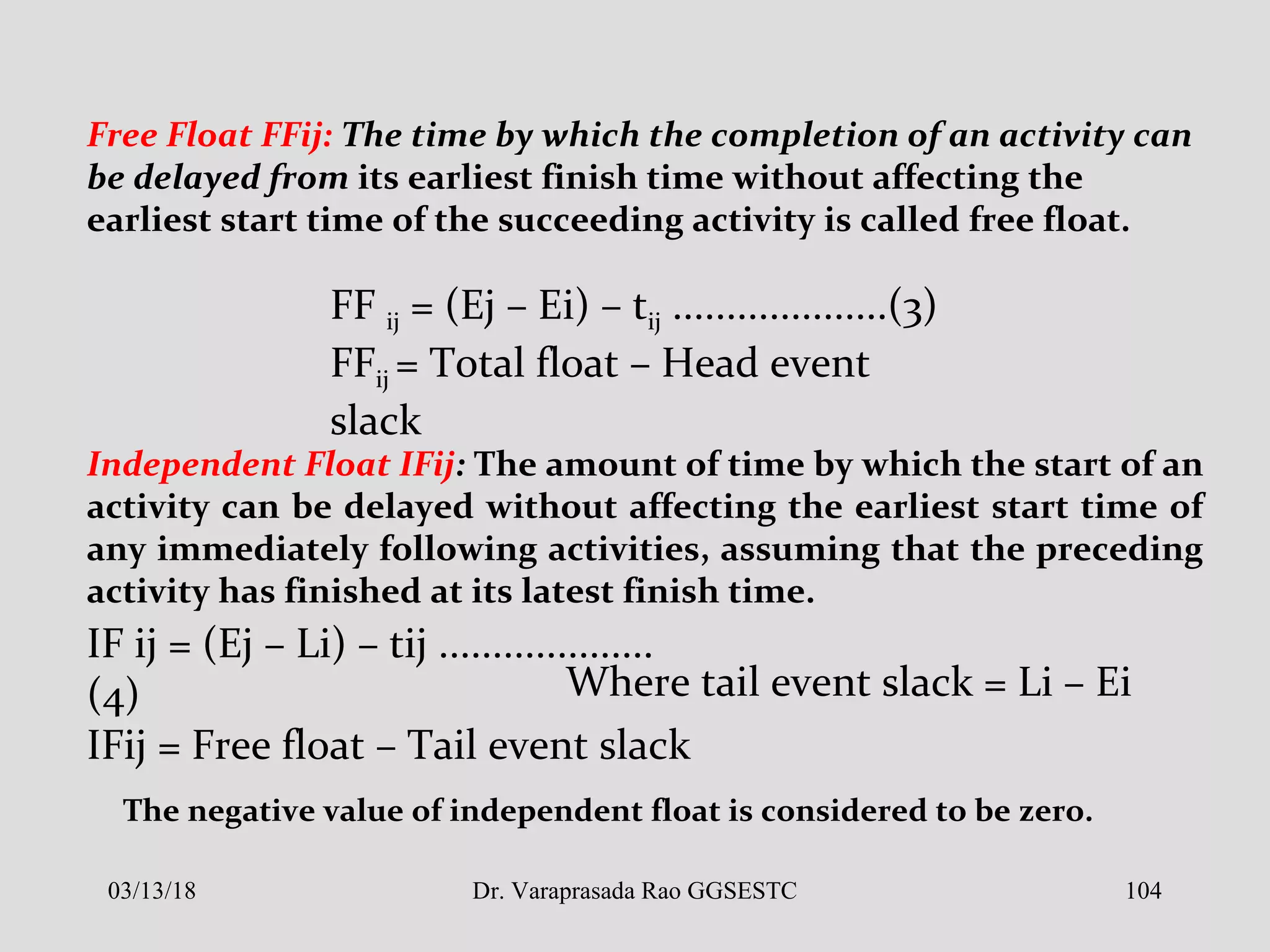 Free Float FFij: The time by which the completion of an activity can
be delayed from its earliest finish time without affecting the
earliest start time of the succeeding activity is called free float.
FF ij = (Ej – Ei) – tij ....................(3)
FFij = Total float – Head event
slack
Independent Float IFij: The amount of time by which the start of an
activity can be delayed without affecting the earliest start time of
any immediately following activities, assuming that the preceding
activity has finished at its latest finish time.
IF ij = (Ej – Li) – tij ....................
(4)
IFij = Free float – Tail event slack
Where tail event slack = Li – Ei
The negative value of independent float is considered to be zero.
03/13/18 104Dr. Varaprasada Rao GGSESTC
 