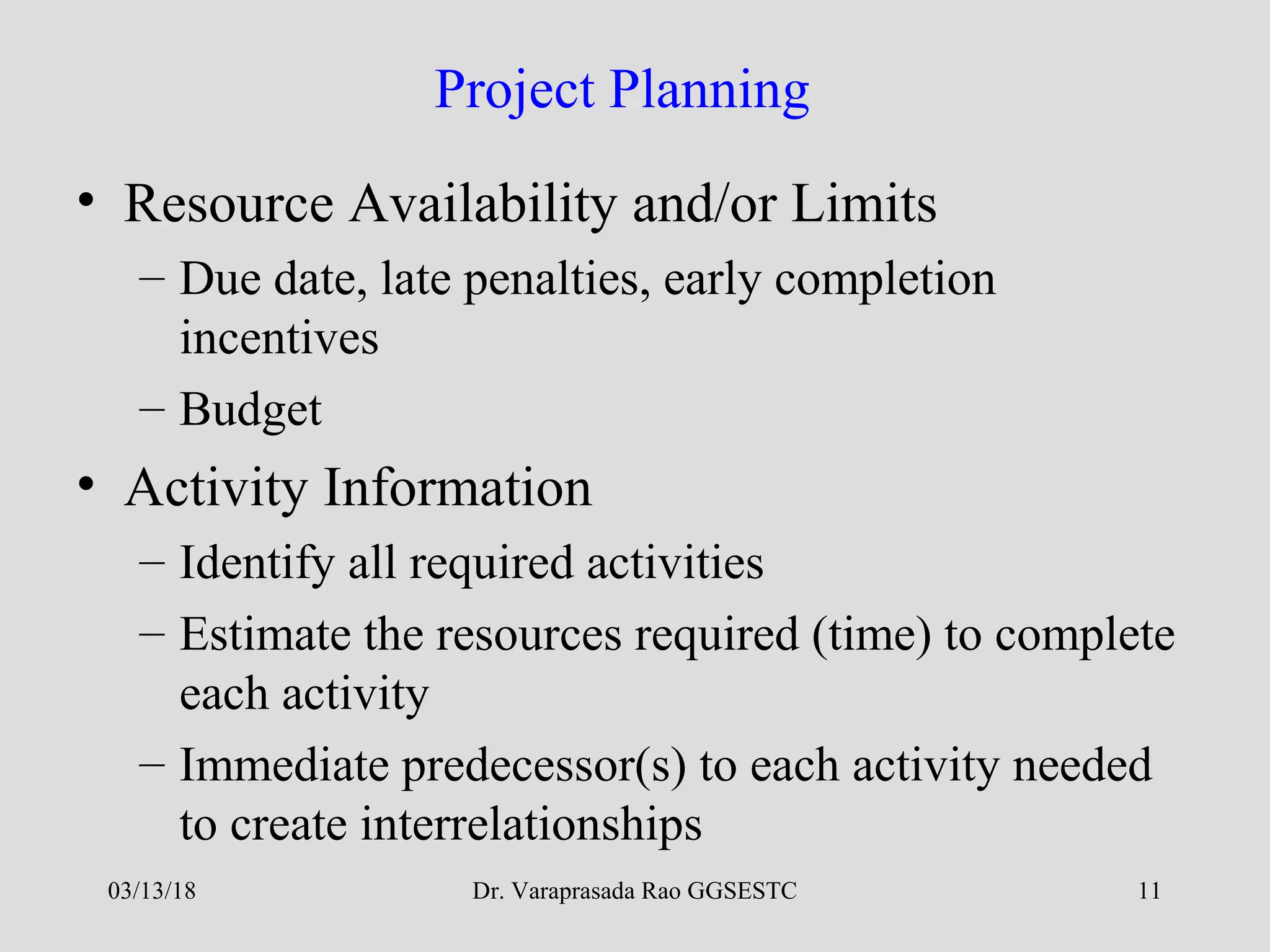 Dr. Varaprasada Rao GGSESTC 11
Project Planning
• Resource Availability and/or Limits
– Due date, late penalties, early completion
incentives
– Budget
• Activity Information
– Identify all required activities
– Estimate the resources required (time) to complete
each activity
– Immediate predecessor(s) to each activity needed
to create interrelationships
03/13/18
 