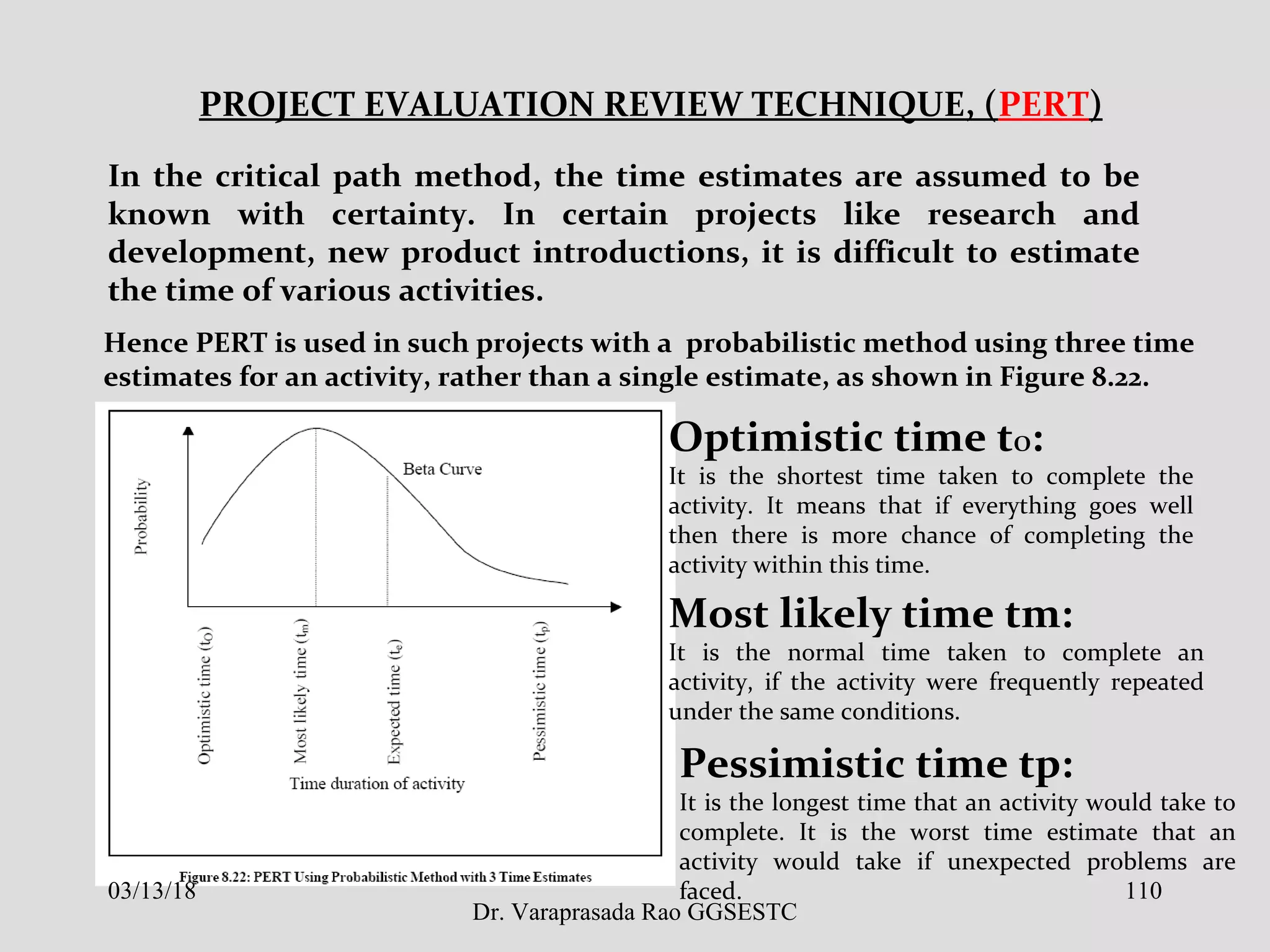 PROJECT EVALUATION REVIEW TECHNIQUE, (PERT)
In the critical path method, the time estimates are assumed to be
known with certainty. In certain projects like research and
development, new product introductions, it is difficult to estimate
the time of various activities.
Hence PERT is used in such projects with a probabilistic method using three time
estimates for an activity, rather than a single estimate, as shown in Figure 8.22.
Optimistic time tO:
It is the shortest time taken to complete the
activity. It means that if everything goes well
then there is more chance of completing the
activity within this time.
Most likely time tm:
It is the normal time taken to complete an
activity, if the activity were frequently repeated
under the same conditions.
Pessimistic time tp:
It is the longest time that an activity would take to
complete. It is the worst time estimate that an
activity would take if unexpected problems are
faced.03/13/18 110
Dr. Varaprasada Rao GGSESTC
 