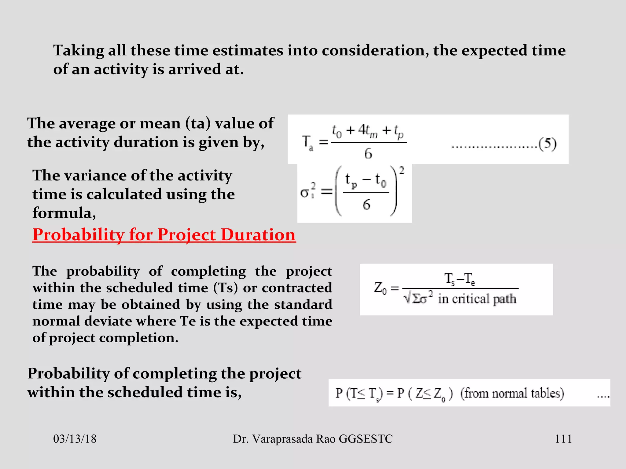 Taking all these time estimates into consideration, the expected time
of an activity is arrived at.
The average or mean (ta) value of
the activity duration is given by,
The variance of the activity
time is calculated using the
formula,
The probability of completing the project
within the scheduled time (Ts) or contracted
time may be obtained by using the standard
normal deviate where Te is the expected time
of project completion.
Probability for Project Duration
Probability of completing the project
within the scheduled time is,
03/13/18 111Dr. Varaprasada Rao GGSESTC
 