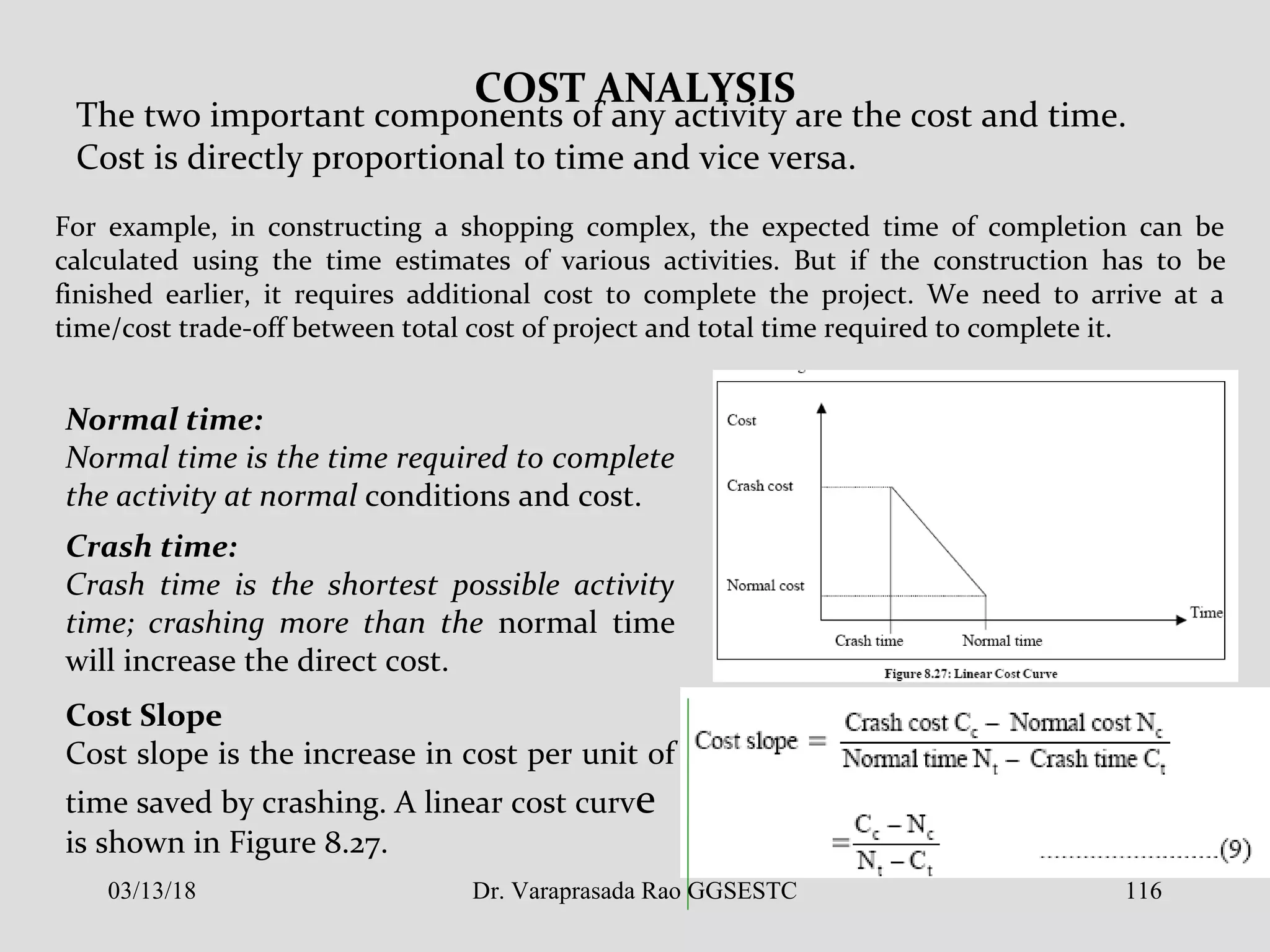 COST ANALYSIS
The two important components of any activity are the cost and time.
Cost is directly proportional to time and vice versa.
For example, in constructing a shopping complex, the expected time of completion can be
calculated using the time estimates of various activities. But if the construction has to be
finished earlier, it requires additional cost to complete the project. We need to arrive at a
time/cost trade-off between total cost of project and total time required to complete it.
Normal time:
Normal time is the time required to complete
the activity at normal conditions and cost.
Crash time:
Crash time is the shortest possible activity
time; crashing more than the normal time
will increase the direct cost.
Cost Slope
Cost slope is the increase in cost per unit of
time saved by crashing. A linear cost curve
is shown in Figure 8.27.
03/13/18 116Dr. Varaprasada Rao GGSESTC
 