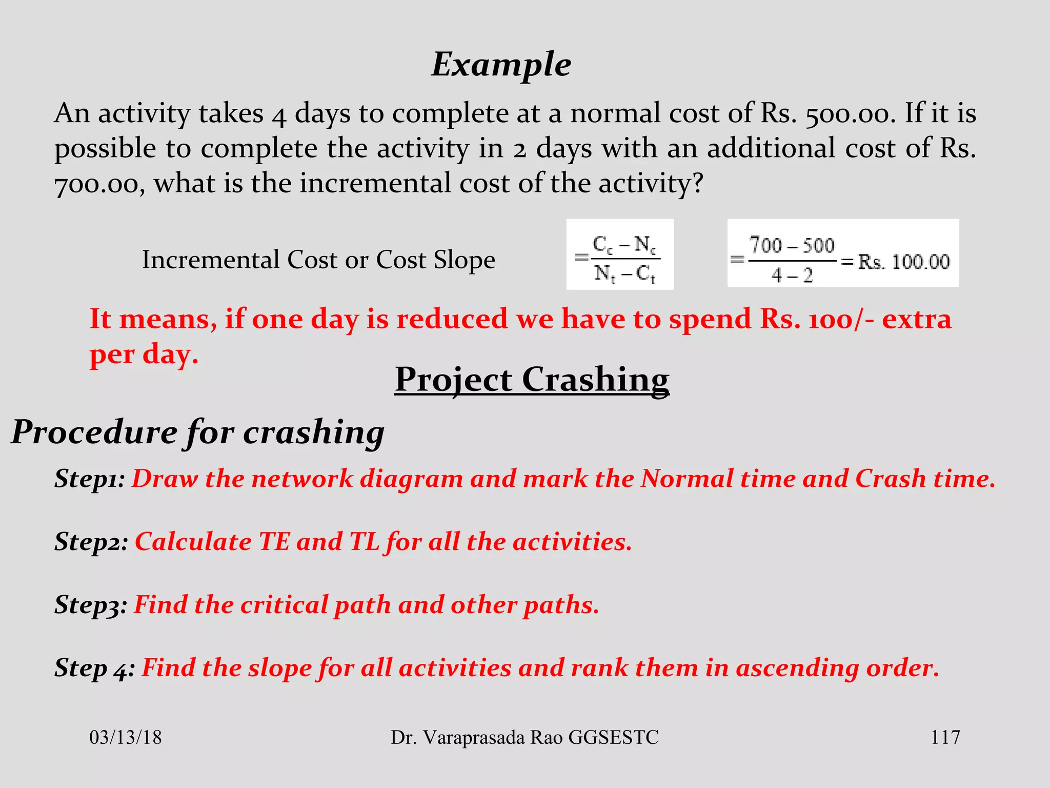 An activity takes 4 days to complete at a normal cost of Rs. 500.00. If it is
possible to complete the activity in 2 days with an additional cost of Rs.
700.00, what is the incremental cost of the activity?
Example
Incremental Cost or Cost Slope
It means, if one day is reduced we have to spend Rs. 100/- extra
per day.
Project Crashing
Procedure for crashing
Step1: Draw the network diagram and mark the Normal time and Crash time.
Step2: Calculate TE and TL for all the activities.
Step3: Find the critical path and other paths.
Step 4: Find the slope for all activities and rank them in ascending order.
03/13/18 117Dr. Varaprasada Rao GGSESTC
 