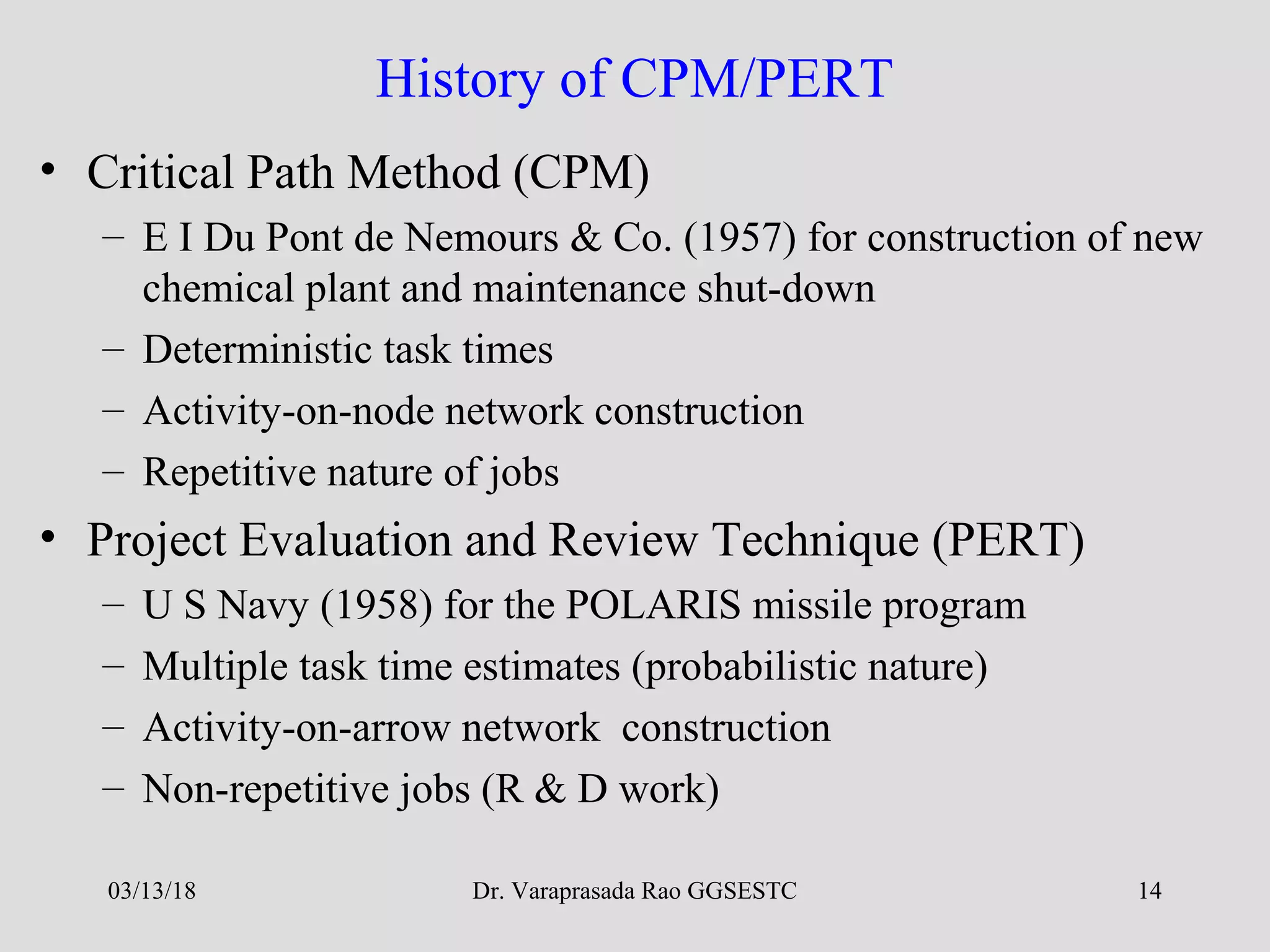 Dr. Varaprasada Rao GGSESTC 14
History of CPM/PERT
• Critical Path Method (CPM)
– E I Du Pont de Nemours & Co. (1957) for construction of new
chemical plant and maintenance shut-down
– Deterministic task times
– Activity-on-node network construction
– Repetitive nature of jobs
• Project Evaluation and Review Technique (PERT)
– U S Navy (1958) for the POLARIS missile program
– Multiple task time estimates (probabilistic nature)
– Activity-on-arrow network construction
– Non-repetitive jobs (R & D work)
03/13/18
 
