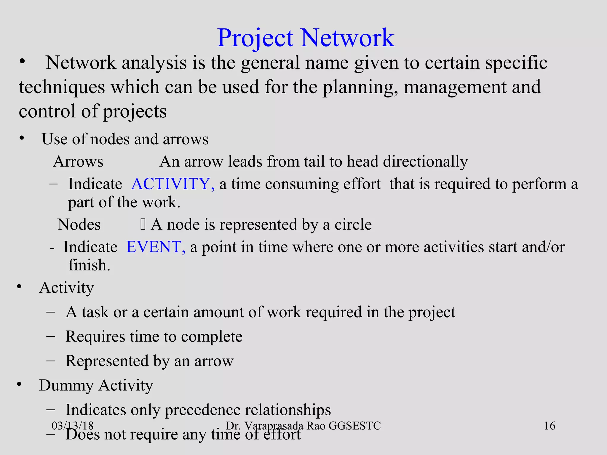 Dr. Varaprasada Rao GGSESTC 16
Project Network
• Network analysis is the general name given to certain specific
techniques which can be used for the planning, management and
control of projects
• Use of nodes and arrows
Arrows An arrow leads from tail to head directionally
– Indicate ACTIVITY, a time consuming effort that is required to perform a
part of the work.
Nodes  A node is represented by a circle
- Indicate EVENT, a point in time where one or more activities start and/or
finish.
• Activity
– A task or a certain amount of work required in the project
– Requires time to complete
– Represented by an arrow
• Dummy Activity
– Indicates only precedence relationships
– Does not require any time of effort
03/13/18
 