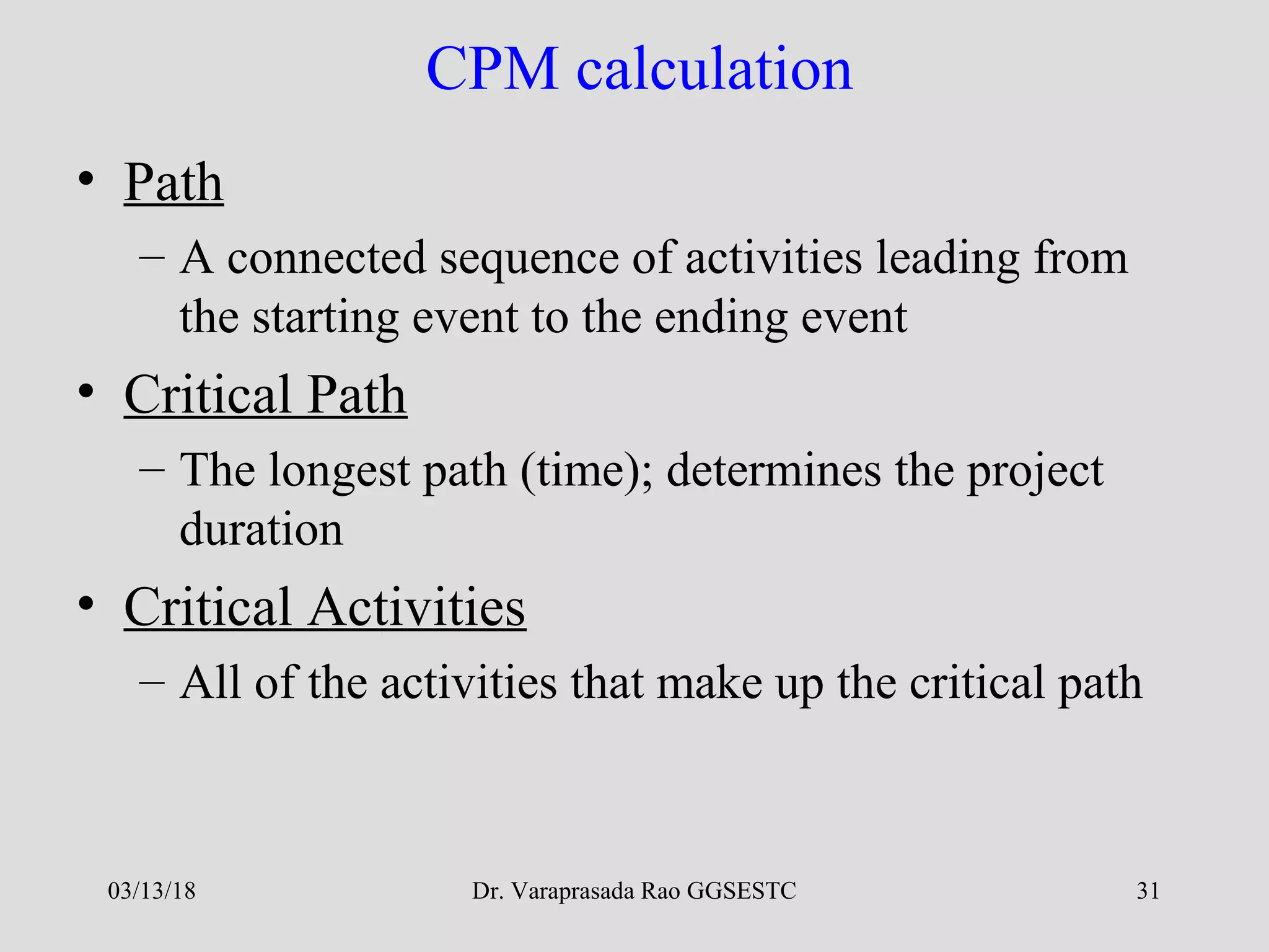 Dr. Varaprasada Rao GGSESTC 31
CPM calculation
• Path
– A connected sequence of activities leading from
the starting event to the ending event
• Critical Path
– The longest path (time); determines the project
duration
• Critical Activities
– All of the activities that make up the critical path
03/13/18
 