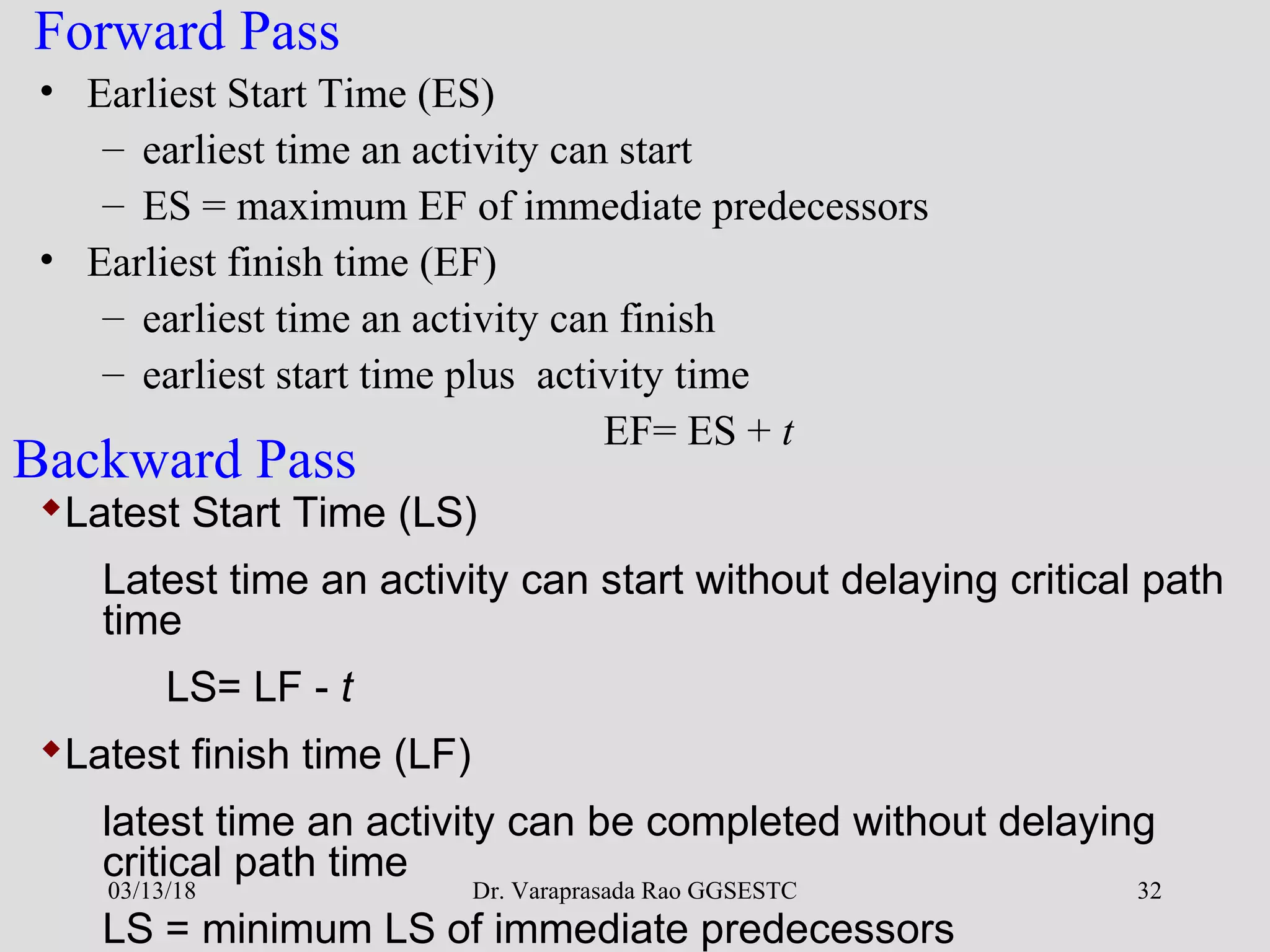 Dr. Varaprasada Rao GGSESTC 32
Forward Pass
• Earliest Start Time (ES)
– earliest time an activity can start
– ES = maximum EF of immediate predecessors
• Earliest finish time (EF)
– earliest time an activity can finish
– earliest start time plus activity time
EF= ES + t
Latest Start Time (LS)
Latest time an activity can start without delaying critical path
time
LS= LF - t
Latest finish time (LF)
latest time an activity can be completed without delaying
critical path time
LS = minimum LS of immediate predecessors
Backward Pass
03/13/18
 