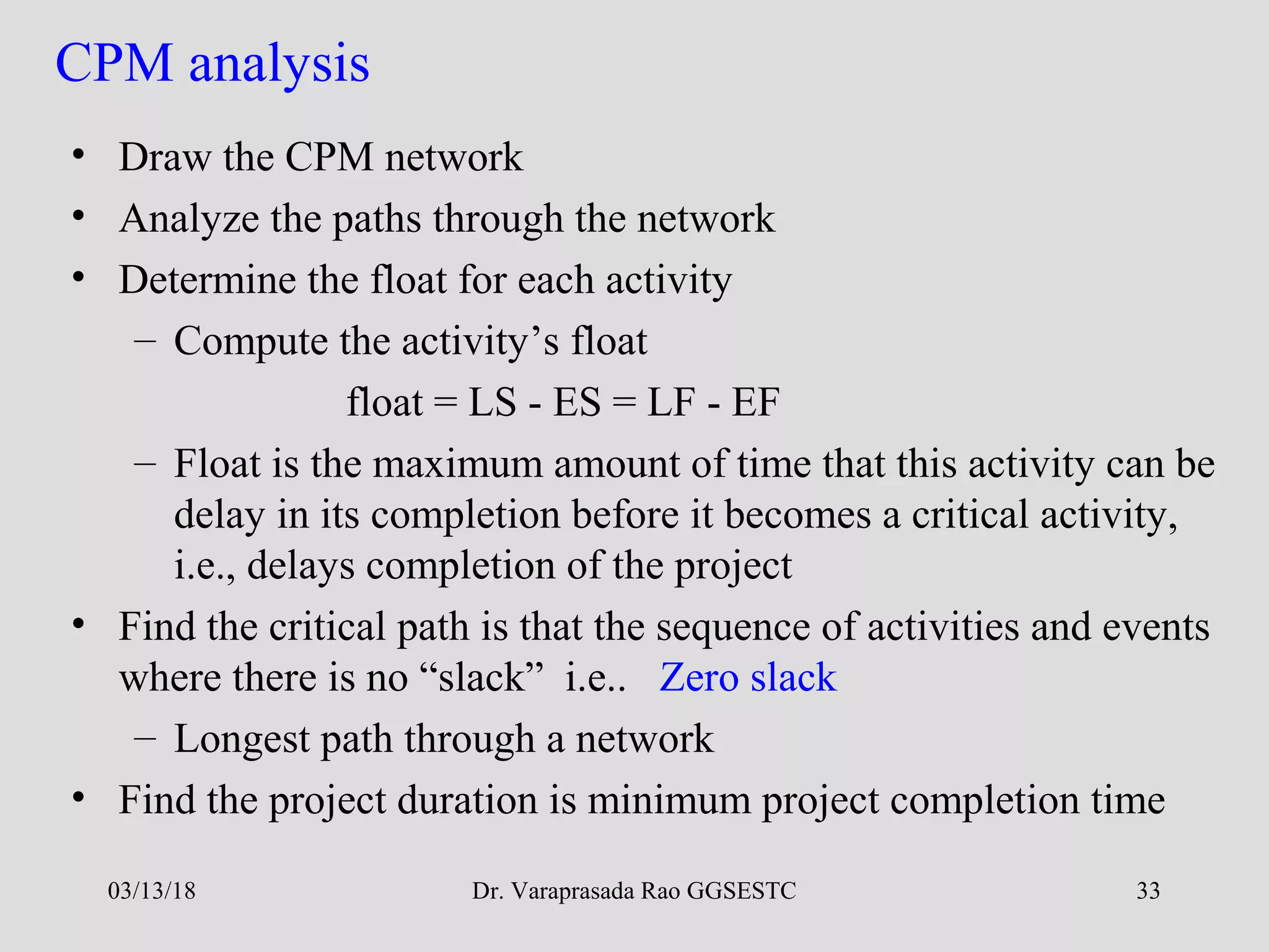 Dr. Varaprasada Rao GGSESTC 33
CPM analysis
• Draw the CPM network
• Analyze the paths through the network
• Determine the float for each activity
– Compute the activity’s float
float = LS - ES = LF - EF
– Float is the maximum amount of time that this activity can be
delay in its completion before it becomes a critical activity,
i.e., delays completion of the project
• Find the critical path is that the sequence of activities and events
where there is no “slack” i.e.. Zero slack
– Longest path through a network
• Find the project duration is minimum project completion time
03/13/18
 
