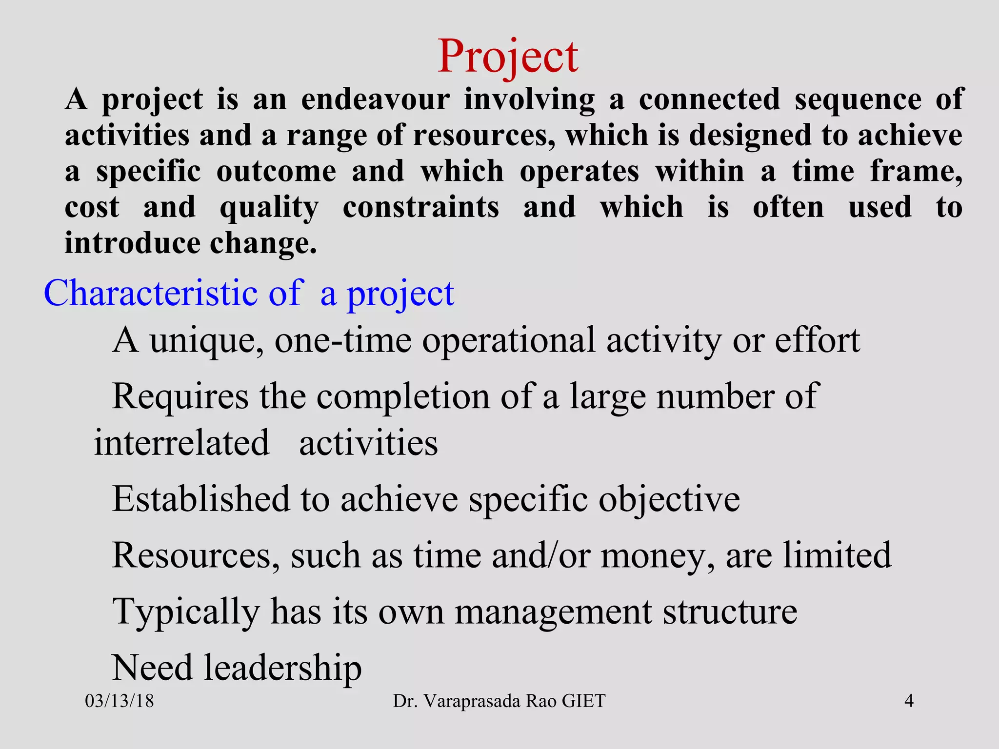 Dr. Varaprasada Rao GIET 4
Characteristic of a project
A project is an endeavour involving a connected sequence of
activities and a range of resources, which is designed to achieve
a specific outcome and which operates within a time frame,
cost and quality constraints and which is often used to
introduce change.
A unique, one-time operational activity or effort
Requires the completion of a large number of
interrelated activities
Established to achieve specific objective
Resources, such as time and/or money, are limited
Typically has its own management structure
Need leadership
Project
03/13/18
 