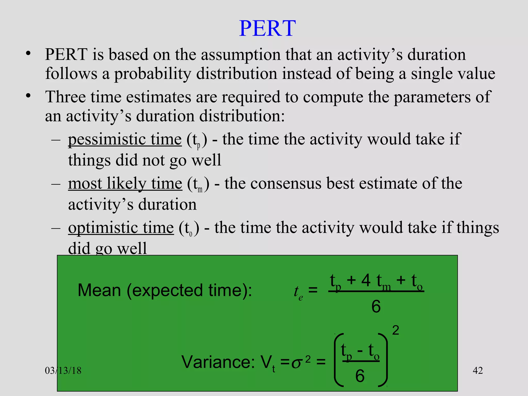 Dr. Varaprasada Rao GGSESTC 42
PERT
• PERT is based on the assumption that an activity’s duration
follows a probability distribution instead of being a single value
• Three time estimates are required to compute the parameters of
an activity’s duration distribution:
– pessimistic time (tp) - the time the activity would take if
things did not go well
– most likely time (tm) - the consensus best estimate of the
activity’s duration
– optimistic time (to) - the time the activity would take if things
did go well
Mean (expected time): te =
tp + 4 tm + to
6
Variance: Vt =σ 2
=
tp - to
6
2
03/13/18
 