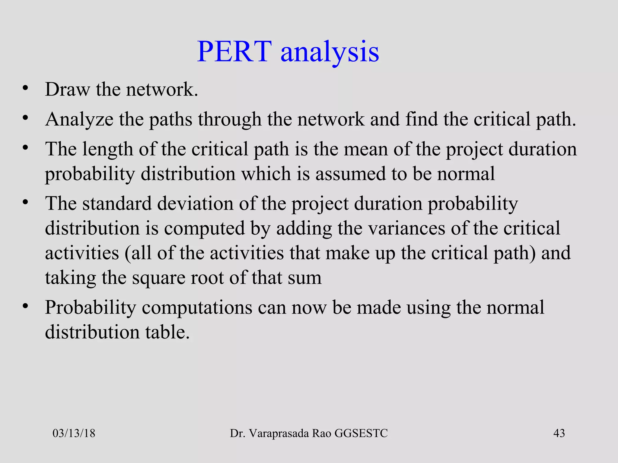 Dr. Varaprasada Rao GGSESTC 43
PERT analysis
• Draw the network.
• Analyze the paths through the network and find the critical path.
• The length of the critical path is the mean of the project duration
probability distribution which is assumed to be normal
• The standard deviation of the project duration probability
distribution is computed by adding the variances of the critical
activities (all of the activities that make up the critical path) and
taking the square root of that sum
• Probability computations can now be made using the normal
distribution table.
03/13/18
 