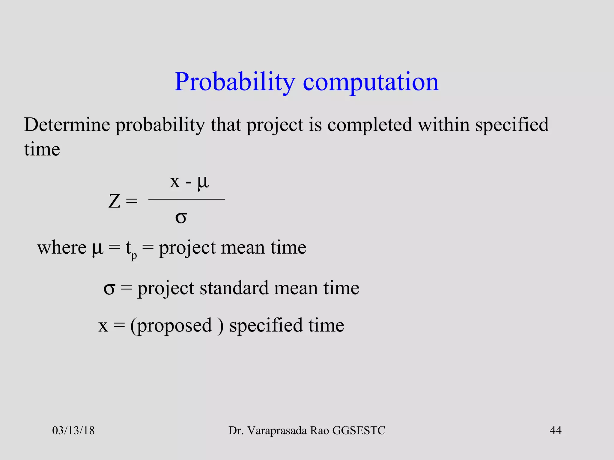 Dr. Varaprasada Rao GGSESTC 44
Probability computation
Determine probability that project is completed within specified
time
Z =
x - µ
σ
where µ = tp = project mean time
σ = project standard mean time
x = (proposed ) specified time
03/13/18
 