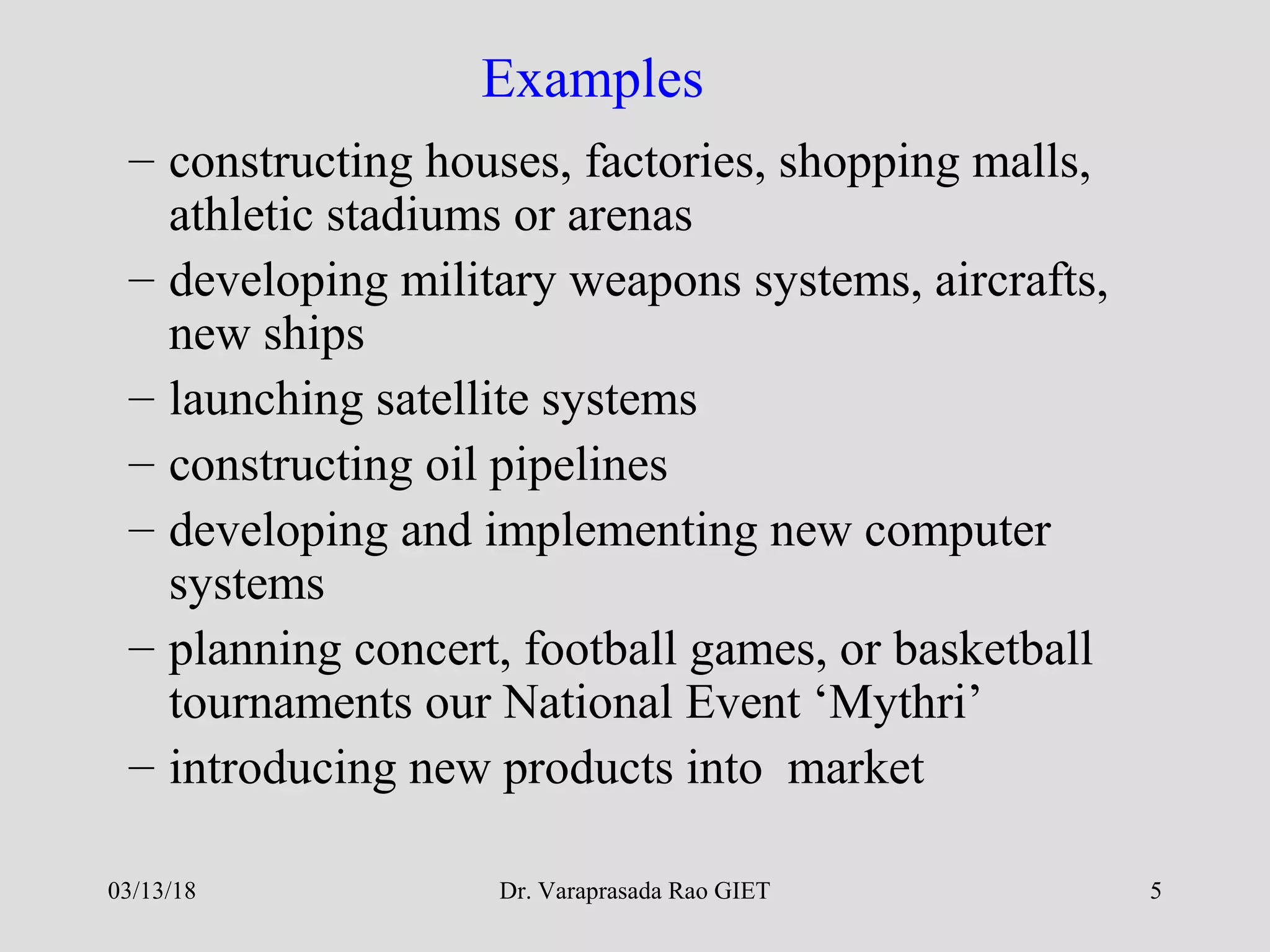 Dr. Varaprasada Rao GIET 5
Examples
– constructing houses, factories, shopping malls,
athletic stadiums or arenas
– developing military weapons systems, aircrafts,
new ships
– launching satellite systems
– constructing oil pipelines
– developing and implementing new computer
systems
– planning concert, football games, or basketball
tournaments our National Event ‘Mythri’
– introducing new products into market
03/13/18
 