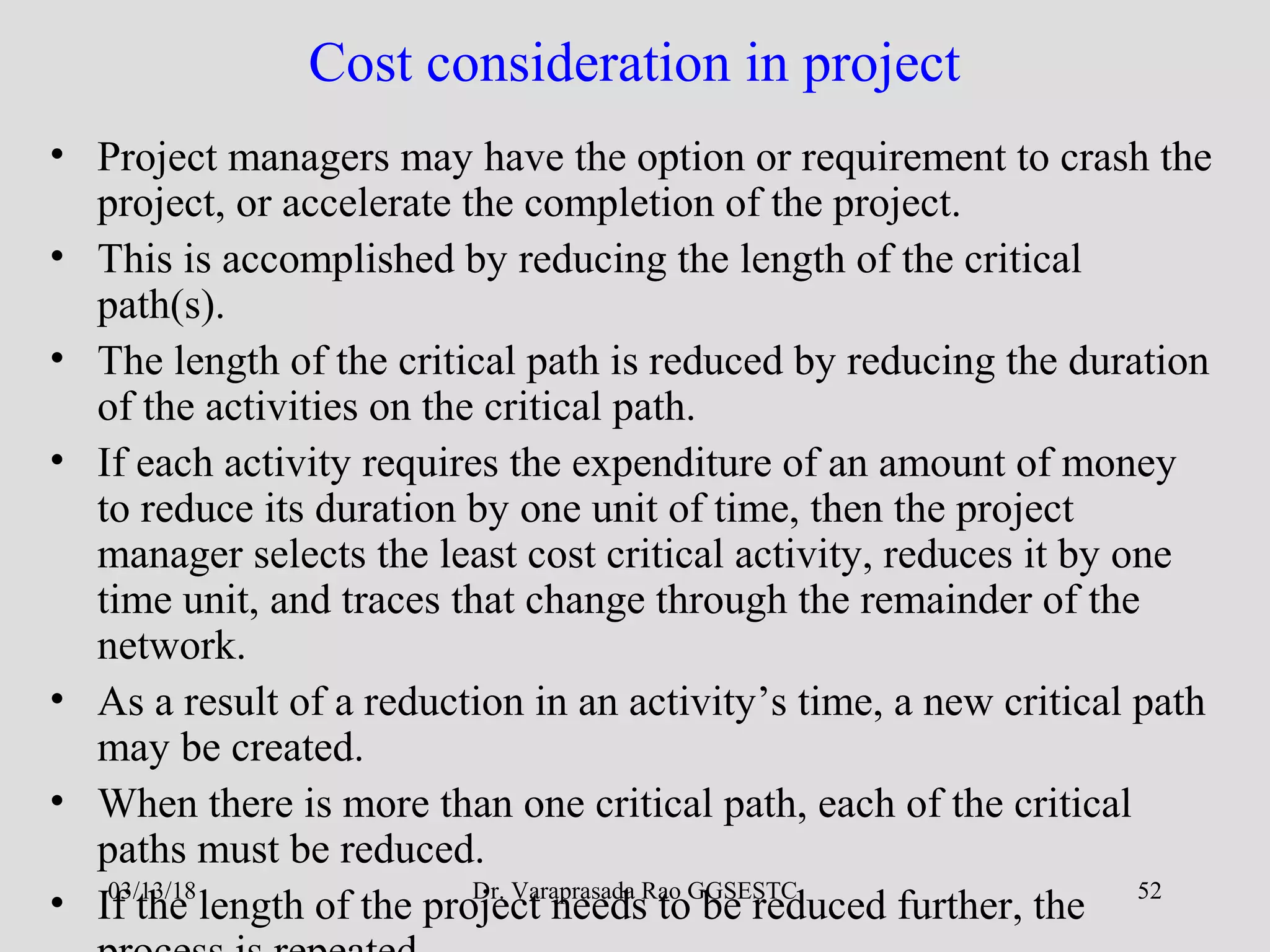 Dr. Varaprasada Rao GGSESTC 52
Cost consideration in project
• Project managers may have the option or requirement to crash the
project, or accelerate the completion of the project.
• This is accomplished by reducing the length of the critical
path(s).
• The length of the critical path is reduced by reducing the duration
of the activities on the critical path.
• If each activity requires the expenditure of an amount of money
to reduce its duration by one unit of time, then the project
manager selects the least cost critical activity, reduces it by one
time unit, and traces that change through the remainder of the
network.
• As a result of a reduction in an activity’s time, a new critical path
may be created.
• When there is more than one critical path, each of the critical
paths must be reduced.
• If the length of the project needs to be reduced further, the03/13/18
 