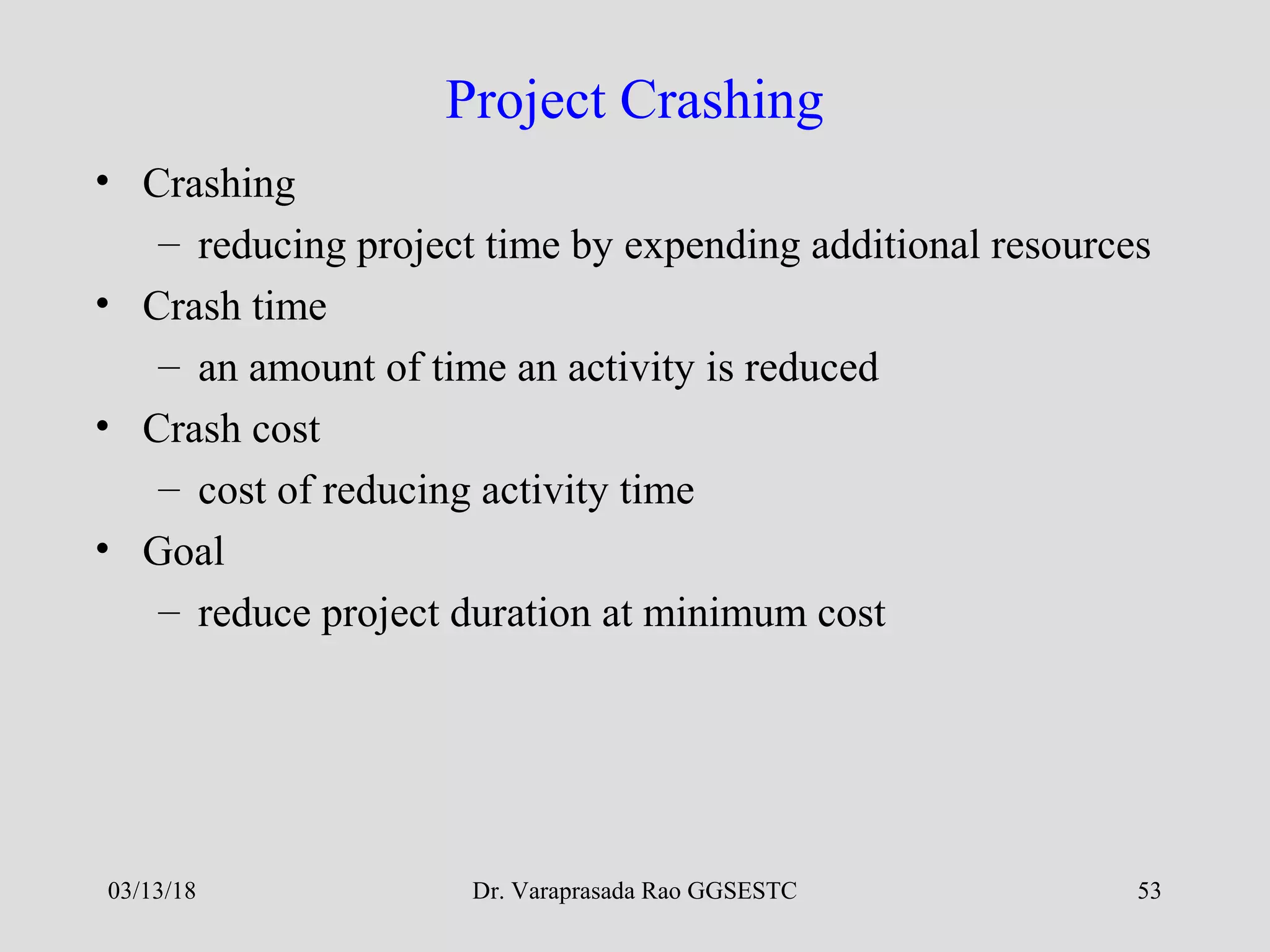 Dr. Varaprasada Rao GGSESTC 53
Project Crashing
• Crashing
– reducing project time by expending additional resources
• Crash time
– an amount of time an activity is reduced
• Crash cost
– cost of reducing activity time
• Goal
– reduce project duration at minimum cost
03/13/18
 