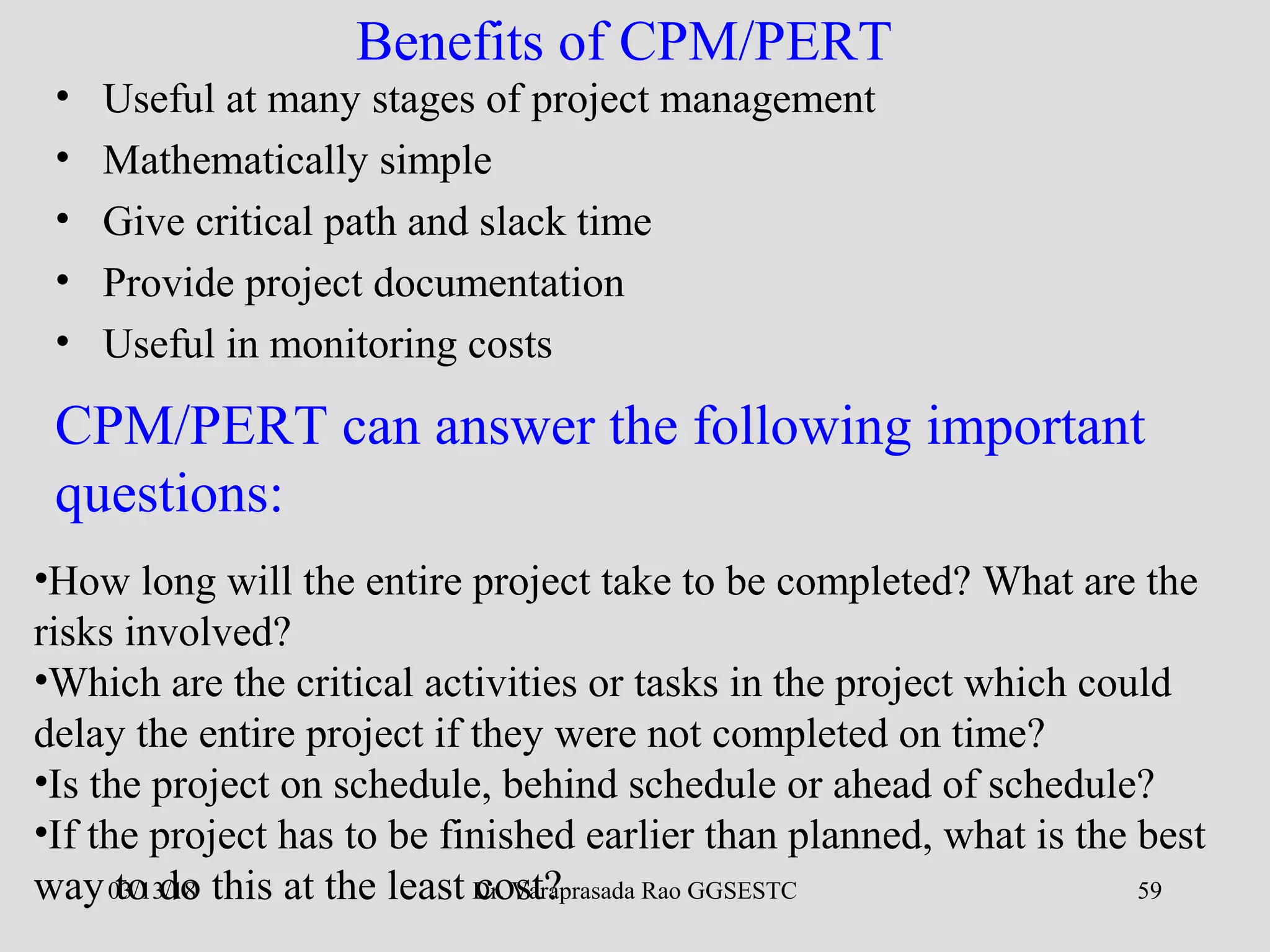 Dr. Varaprasada Rao GGSESTC 59
Benefits of CPM/PERT
• Useful at many stages of project management
• Mathematically simple
• Give critical path and slack time
• Provide project documentation
• Useful in monitoring costs
•How long will the entire project take to be completed? What are the
risks involved?
•Which are the critical activities or tasks in the project which could
delay the entire project if they were not completed on time?
•Is the project on schedule, behind schedule or ahead of schedule?
•If the project has to be finished earlier than planned, what is the best
way to do this at the least cost?
CPM/PERT can answer the following important
questions:
03/13/18
 