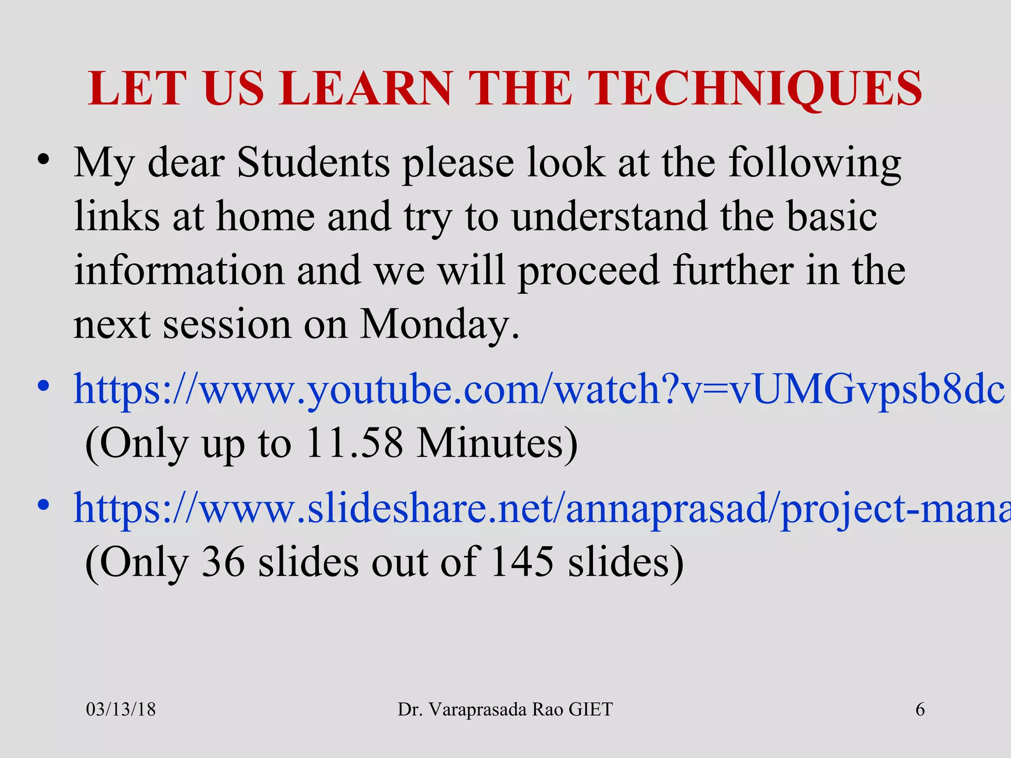 LET US LEARN THE TECHNIQUES
• My dear Students please look at the following
links at home and try to understand the basic
information and we will proceed further in the
next session on Monday.
• https://www.youtube.com/watch?v=vUMGvpsb8dc
(Only up to 11.58 Minutes)
• https://www.slideshare.net/annaprasad/project-mana
(Only 36 slides out of 145 slides)
03/13/18 Dr. Varaprasada Rao GIET 6
 