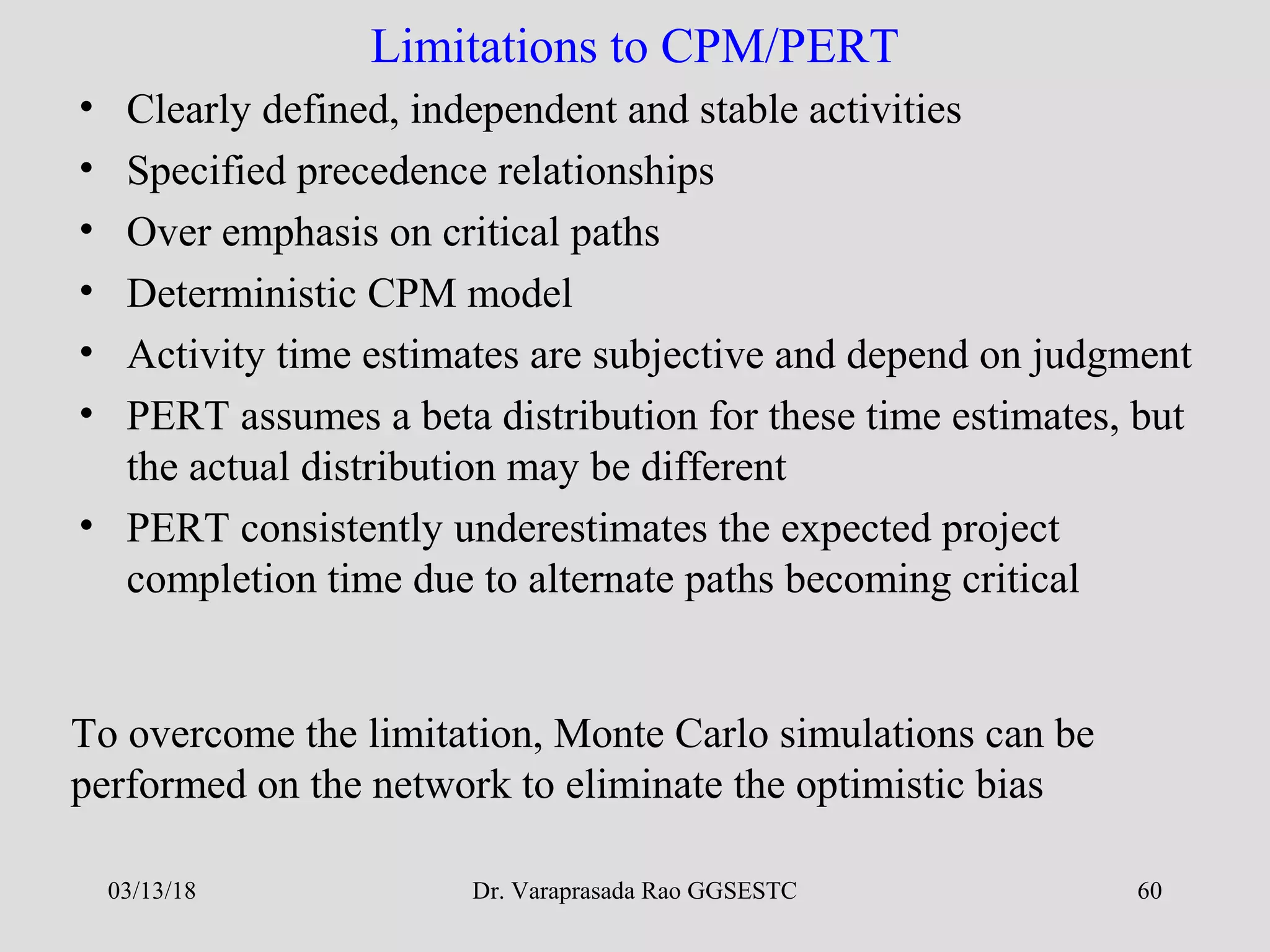 Dr. Varaprasada Rao GGSESTC 60
Limitations to CPM/PERT
• Clearly defined, independent and stable activities
• Specified precedence relationships
• Over emphasis on critical paths
• Deterministic CPM model
• Activity time estimates are subjective and depend on judgment
• PERT assumes a beta distribution for these time estimates, but
the actual distribution may be different
• PERT consistently underestimates the expected project
completion time due to alternate paths becoming critical
To overcome the limitation, Monte Carlo simulations can be
performed on the network to eliminate the optimistic bias
03/13/18
 