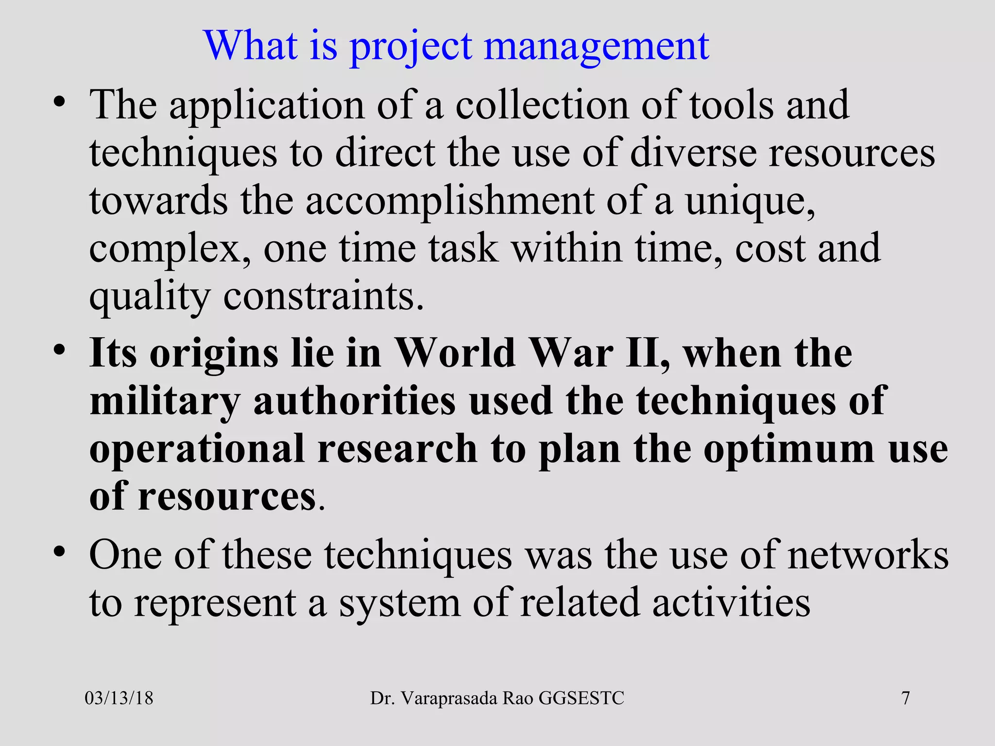 Dr. Varaprasada Rao GGSESTC 7
What is project management
• The application of a collection of tools and
techniques to direct the use of diverse resources
towards the accomplishment of a unique,
complex, one time task within time, cost and
quality constraints.
• Its origins lie in World War II, when the
military authorities used the techniques of
operational research to plan the optimum use
of resources.
• One of these techniques was the use of networks
to represent a system of related activities
03/13/18
 