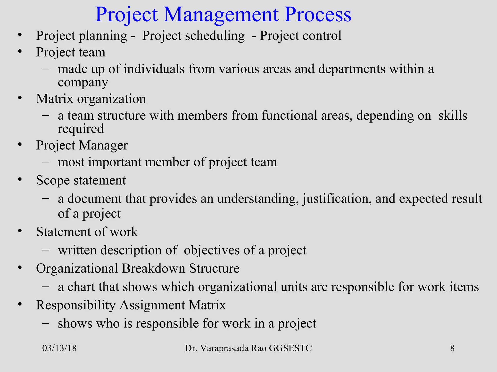 Dr. Varaprasada Rao GGSESTC 8
Project Management Process
• Project planning - Project scheduling - Project control
• Project team
– made up of individuals from various areas and departments within a
company
• Matrix organization
– a team structure with members from functional areas, depending on skills
required
• Project Manager
– most important member of project team
• Scope statement
– a document that provides an understanding, justification, and expected result
of a project
• Statement of work
– written description of objectives of a project
• Organizational Breakdown Structure
– a chart that shows which organizational units are responsible for work items
• Responsibility Assignment Matrix
– shows who is responsible for work in a project
03/13/18
 