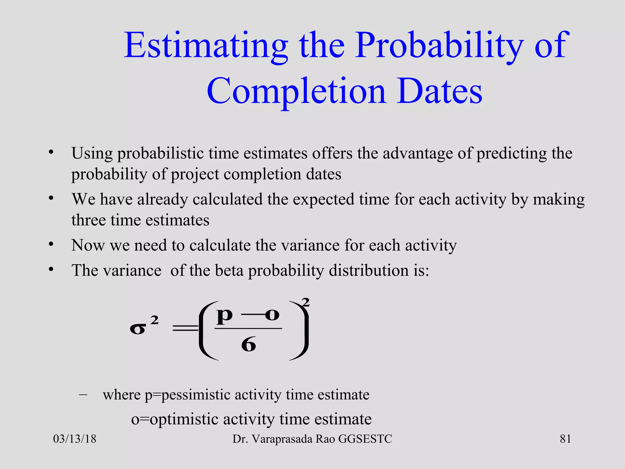 Dr. Varaprasada Rao GGSESTC
Estimating the Probability of
Completion Dates
• Using probabilistic time estimates offers the advantage of predicting the
probability of project completion dates
• We have already calculated the expected time for each activity by making
three time estimates
• Now we need to calculate the variance for each activity
• The variance of the beta probability distribution is:
– where p=pessimistic activity time estimate
o=optimistic activity time estimate
2
2
6
op
σ 




 −
=
03/13/18 81
 
