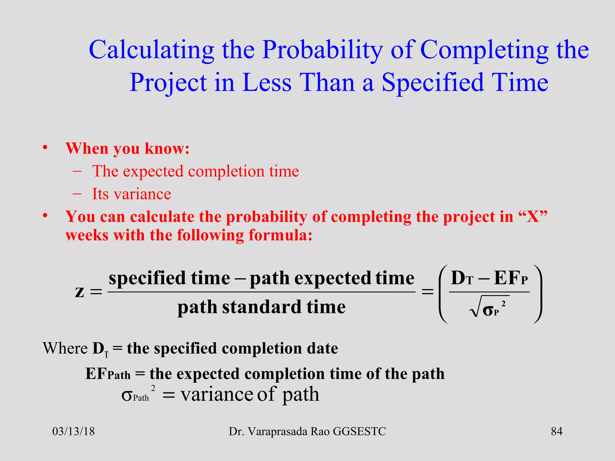 Dr. Varaprasada Rao GGSESTC
Calculating the Probability of Completing the
Project in Less Than a Specified Time
• When you know:
– The expected completion time
– Its variance
• You can calculate the probability of completing the project in “X”
weeks with the following formula:
Where DT = the specified completion date
EFPath = the expected completion time of the path





 −
=
−
= 2
Pσ
EFD
timestandardpath
timeexpectedpathtimespecified
z
PT
pathofvarianceσ 2
Path =
03/13/18 84
 