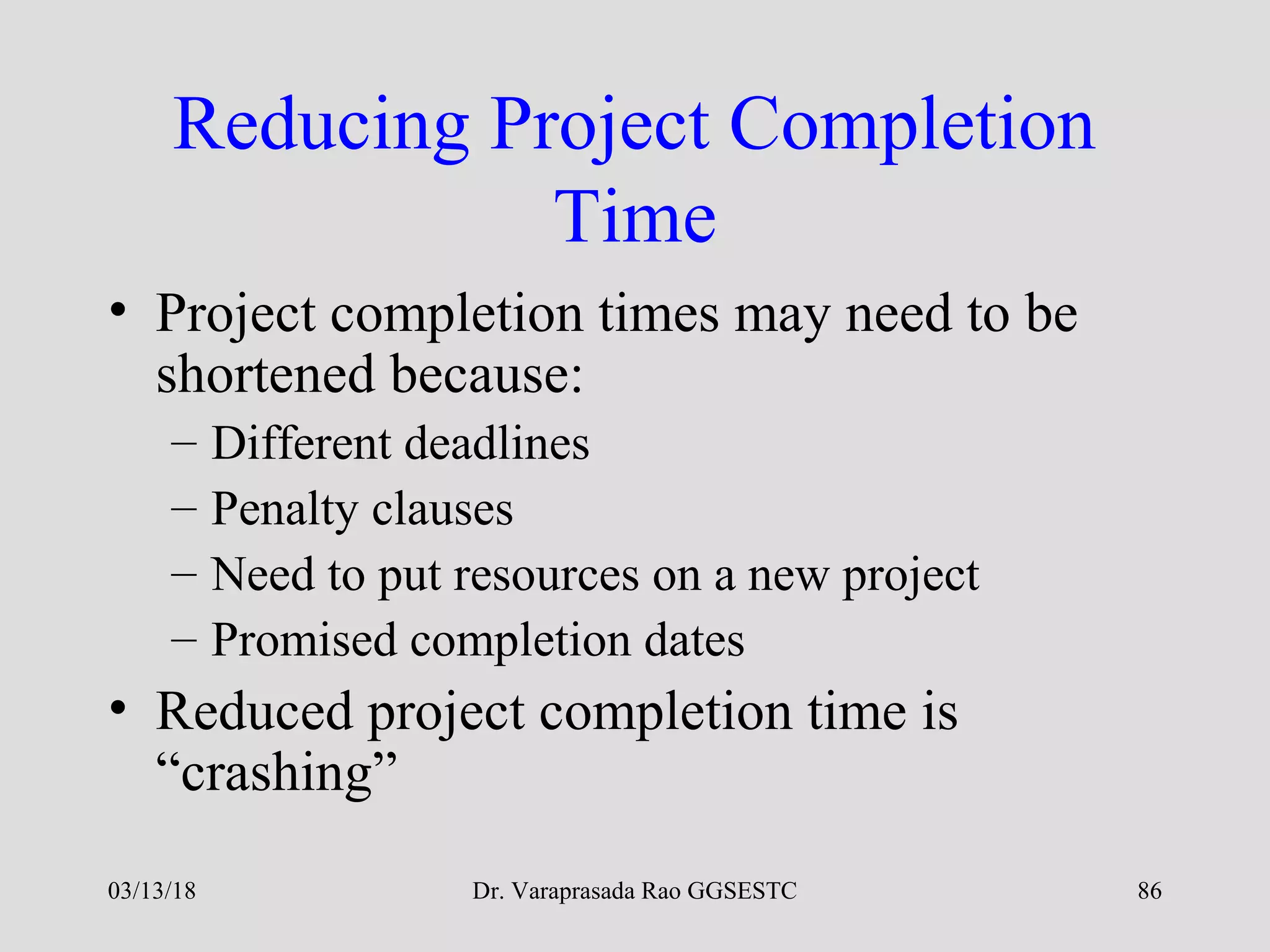 Dr. Varaprasada Rao GGSESTC
Reducing Project Completion
Time
• Project completion times may need to be
shortened because:
– Different deadlines
– Penalty clauses
– Need to put resources on a new project
– Promised completion dates
• Reduced project completion time is
“crashing”
03/13/18 86
 