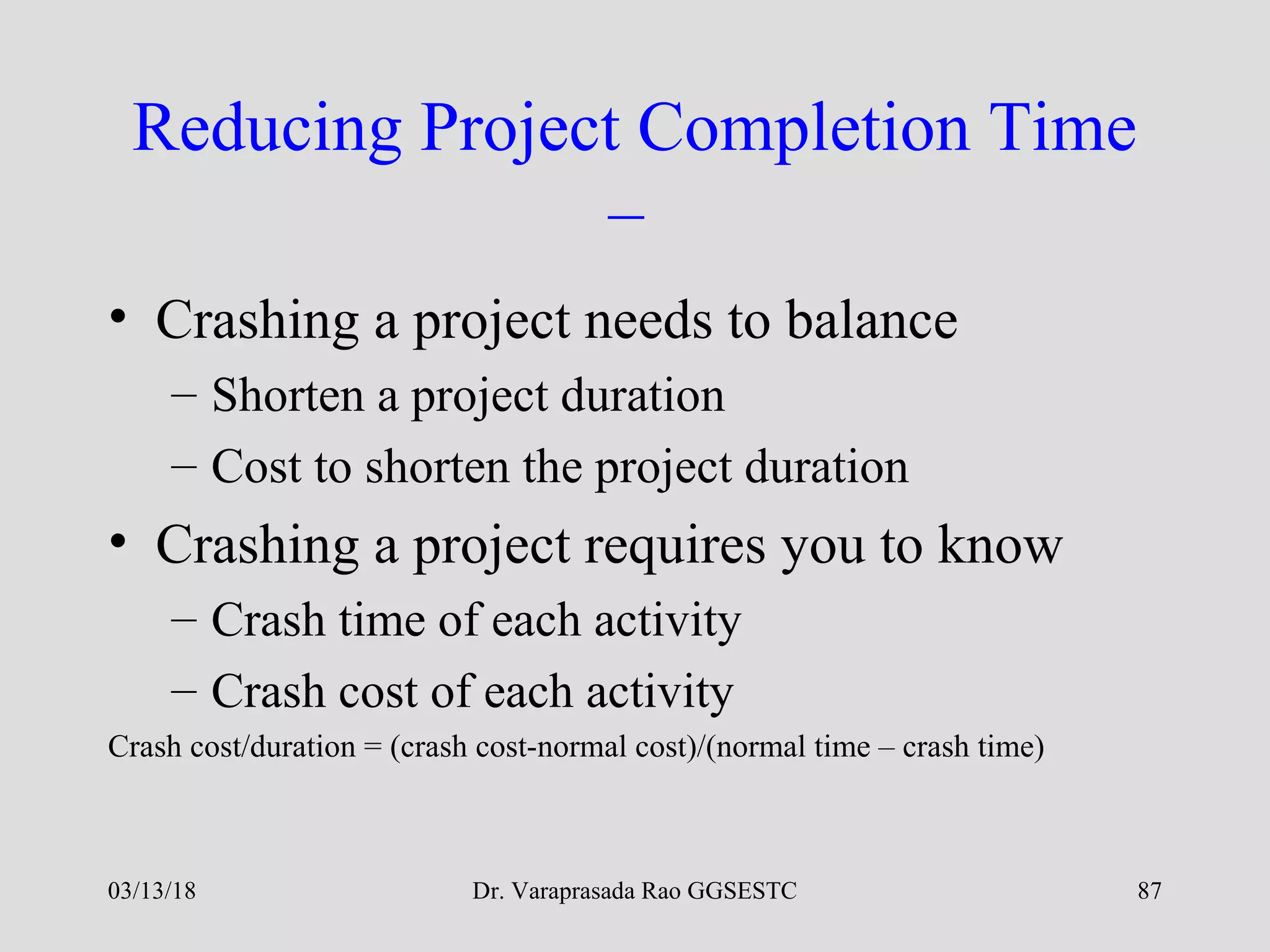 Dr. Varaprasada Rao GGSESTC
Reducing Project Completion Time
–
• Crashing a project needs to balance
– Shorten a project duration
– Cost to shorten the project duration
• Crashing a project requires you to know
– Crash time of each activity
– Crash cost of each activity
Crash cost/duration = (crash cost-normal cost)/(normal time – crash time)
03/13/18 87
 