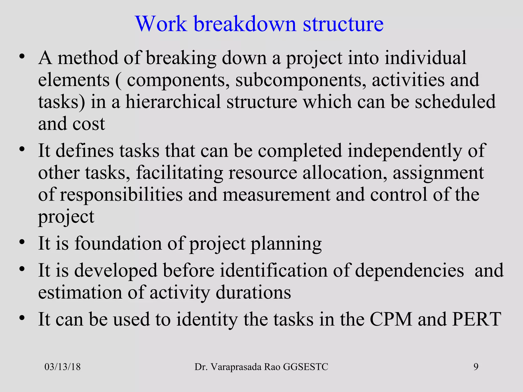 Dr. Varaprasada Rao GGSESTC 9
Work breakdown structure
• A method of breaking down a project into individual
elements ( components, subcomponents, activities and
tasks) in a hierarchical structure which can be scheduled
and cost
• It defines tasks that can be completed independently of
other tasks, facilitating resource allocation, assignment
of responsibilities and measurement and control of the
project
• It is foundation of project planning
• It is developed before identification of dependencies and
estimation of activity durations
• It can be used to identity the tasks in the CPM and PERT
03/13/18
 