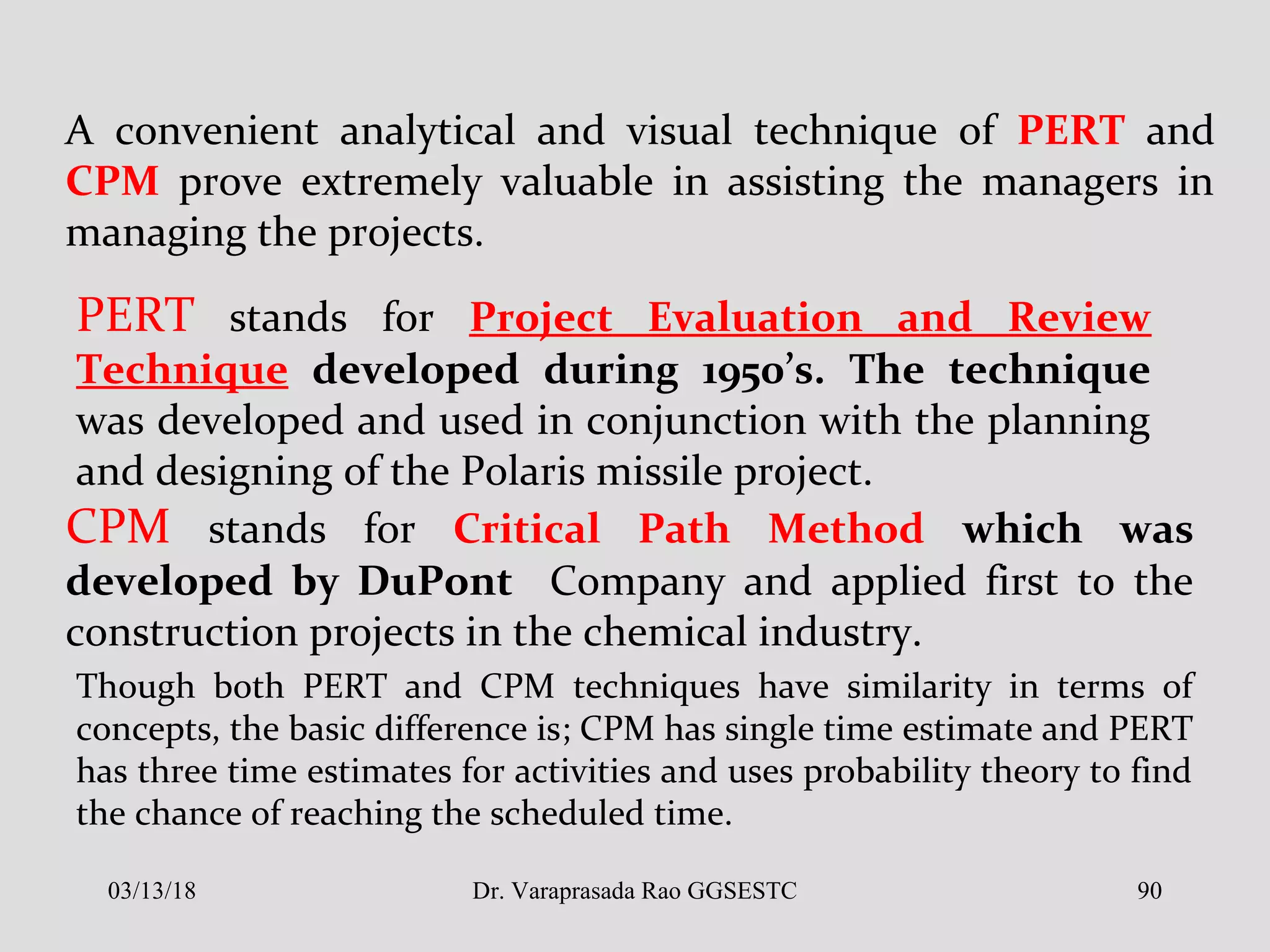A convenient analytical and visual technique of PERT and
CPM prove extremely valuable in assisting the managers in
managing the projects.
PERT stands for Project Evaluation and Review
Technique developed during 1950’s. The technique
was developed and used in conjunction with the planning
and designing of the Polaris missile project.
CPM stands for Critical Path Method which was
developed by DuPont Company and applied first to the
construction projects in the chemical industry.
Though both PERT and CPM techniques have similarity in terms of
concepts, the basic difference is; CPM has single time estimate and PERT
has three time estimates for activities and uses probability theory to find
the chance of reaching the scheduled time.
03/13/18 90Dr. Varaprasada Rao GGSESTC
 
