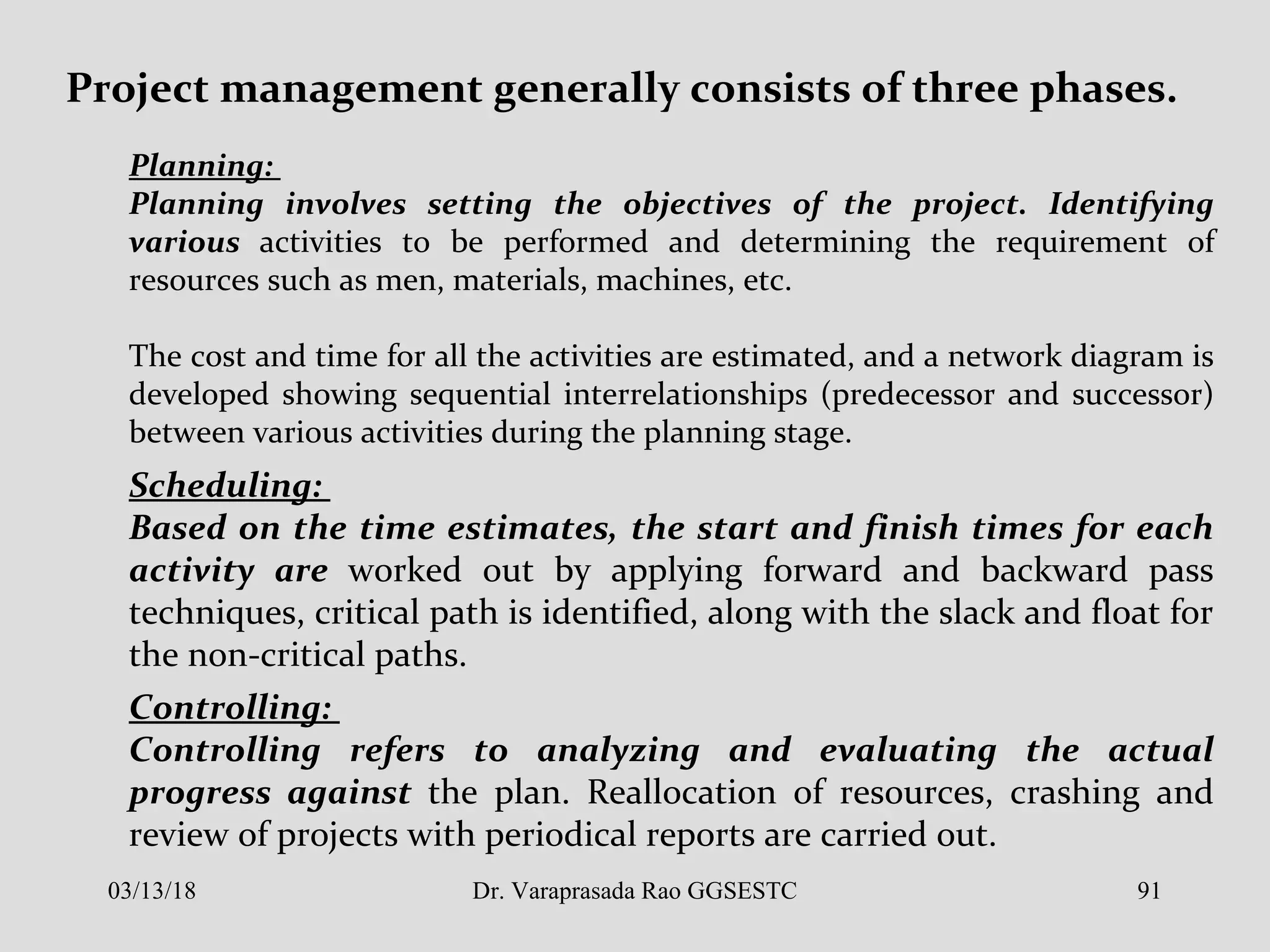 Project management generally consists of three phases.
Planning:
Planning involves setting the objectives of the project. Identifying
various activities to be performed and determining the requirement of
resources such as men, materials, machines, etc.
The cost and time for all the activities are estimated, and a network diagram is
developed showing sequential interrelationships (predecessor and successor)
between various activities during the planning stage.
Scheduling:
Based on the time estimates, the start and finish times for each
activity are worked out by applying forward and backward pass
techniques, critical path is identified, along with the slack and float for
the non-critical paths.
Controlling:
Controlling refers to analyzing and evaluating the actual
progress against the plan. Reallocation of resources, crashing and
review of projects with periodical reports are carried out.
03/13/18 91Dr. Varaprasada Rao GGSESTC
 
