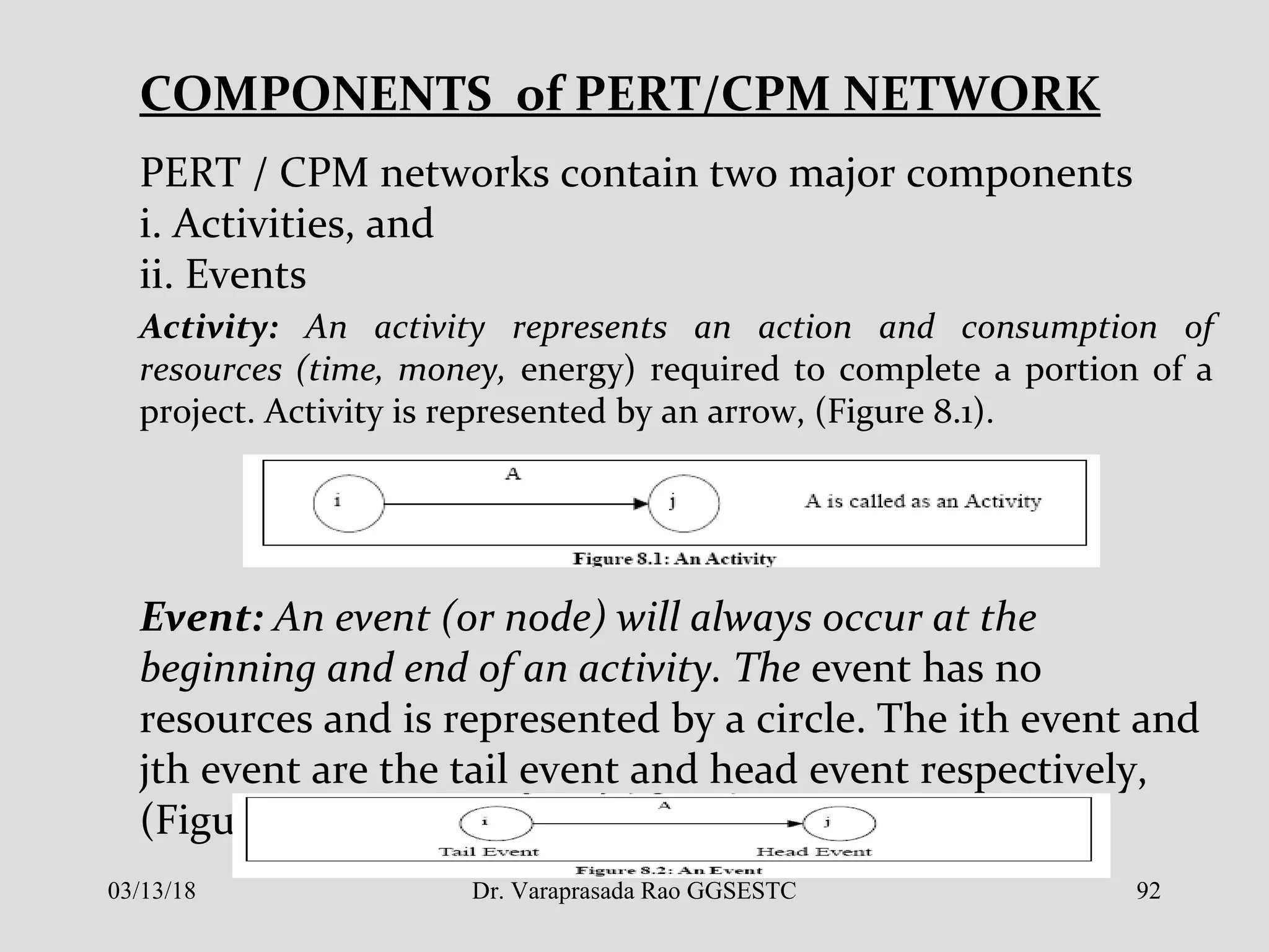 COMPONENTS of PERT/CPM NETWORK
PERT / CPM networks contain two major components
i. Activities, and
ii. Events
Activity: An activity represents an action and consumption of
resources (time, money, energy) required to complete a portion of a
project. Activity is represented by an arrow, (Figure 8.1).
Event: An event (or node) will always occur at the
beginning and end of an activity. The event has no
resources and is represented by a circle. The ith event and
jth event are the tail event and head event respectively,
(Figure 8.2).
03/13/18 92Dr. Varaprasada Rao GGSESTC
 