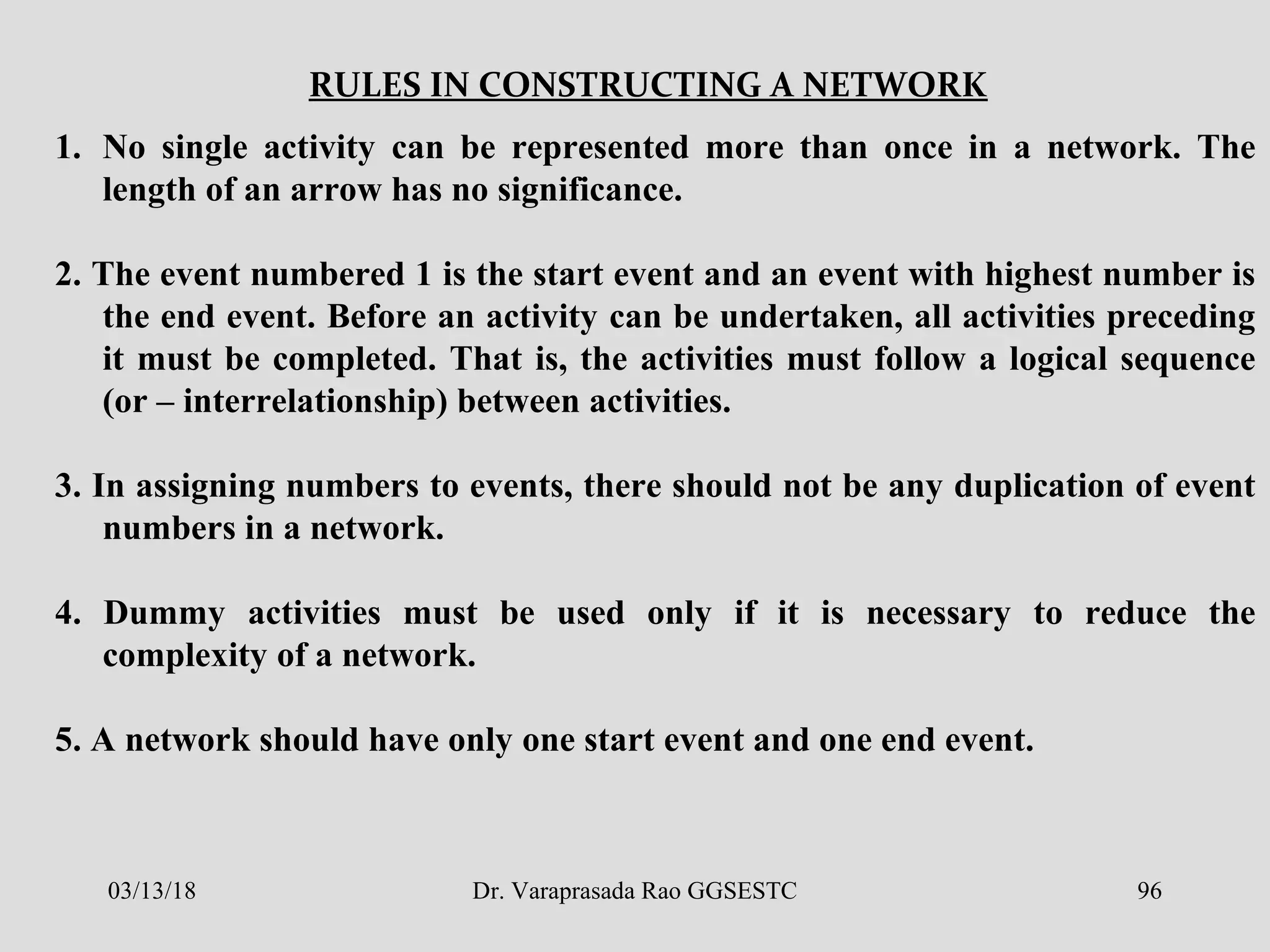 RULES IN CONSTRUCTING A NETWORK
1. No single activity can be represented more than once in a network. The
length of an arrow has no significance.
2. The event numbered 1 is the start event and an event with highest number is
the end event. Before an activity can be undertaken, all activities preceding
it must be completed. That is, the activities must follow a logical sequence
(or – interrelationship) between activities.
3. In assigning numbers to events, there should not be any duplication of event
numbers in a network.
4. Dummy activities must be used only if it is necessary to reduce the
complexity of a network.
5. A network should have only one start event and one end event.
03/13/18 96Dr. Varaprasada Rao GGSESTC
 