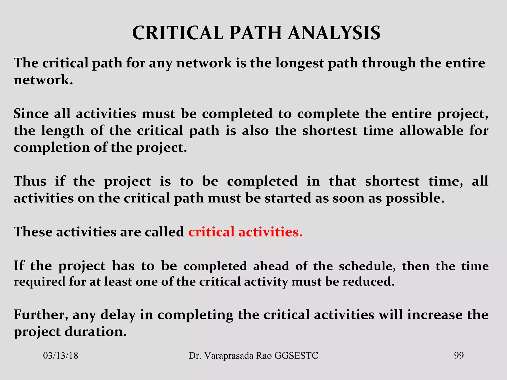 CRITICAL PATH ANALYSIS
The critical path for any network is the longest path through the entire
network.
Since all activities must be completed to complete the entire project,
the length of the critical path is also the shortest time allowable for
completion of the project.
Thus if the project is to be completed in that shortest time, all
activities on the critical path must be started as soon as possible.
These activities are called critical activities.
If the project has to be completed ahead of the schedule, then the time
required for at least one of the critical activity must be reduced.
Further, any delay in completing the critical activities will increase the
project duration.
03/13/18 99Dr. Varaprasada Rao GGSESTC
 