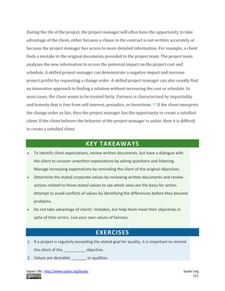 Saylor URL: http://www.saylor.org/books Saylor.org
111
During the life of the project, the project manager will often have the opportunity to take
advantage of the client, either because a clause in the contract is not written accurately or
because the project manager has access to more detailed information. For example, a client
finds a mistake in the original documents provided to the project team. The project team
analyzes the new information to access the potential impact on the project cost and
schedule. A skilled project manager can demonstrate a negative impact and increase
project profits by requesting a change order. A skilled project manager can also usually find
an innovative approach to finding a solution without increasing the cost or schedule. In
most cases, the client wants to be treated fairly. Fairness is characterized by impartiality
and honesty that is free from self-interest, prejudice, or favoritism. [2] If the client interprets
the change order as fair, then the project manager has the opportunity to create a satisfied
client. If the client believes the behavior of the project manager is unfair, then it is difficult
to create a satisfied client.
KEY TAKEAWAYS
 To identify client expectations, review written documents, but have a dialogue with
the client to uncover unwritten expectations by asking questions and listening.
Manage increasing expectations by reminding the client of the original objectives.
 Determine the stated corporate values by reviewing written documents and review
actions related to those stated values to see which ones are the basis for action.
Attempt to avoid conflicts of values by identifying the differences before they become
problems.
 Do not take advantage of clients’ mistakes, but help them meet their objectives in
spite of their errors. Live your own values of fairness.
EXERCISES
1. If a project is regularly exceeding the stated goal for quality, it is important to remind
the client of the __________ objective.
2. Values are desirable _______ or qualities.
 