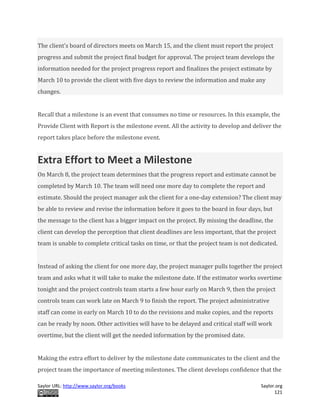 Saylor URL: http://www.saylor.org/books Saylor.org
121
The client’s board of directors meets on March 15, and the client must report the project
progress and submit the project final budget for approval. The project team develops the
information needed for the project progress report and finalizes the project estimate by
March 10 to provide the client with five days to review the information and make any
changes.
Recall that a milestone is an event that consumes no time or resources. In this example, the
Provide Client with Report is the milestone event. All the activity to develop and deliver the
report takes place before the milestone event.
Extra Effort to Meet a Milestone
On March 8, the project team determines that the progress report and estimate cannot be
completed by March 10. The team will need one more day to complete the report and
estimate. Should the project manager ask the client for a one-day extension? The client may
be able to review and revise the information before it goes to the board in four days, but
the message to the client has a bigger impact on the project. By missing the deadline, the
client can develop the perception that client deadlines are less important, that the project
team is unable to complete critical tasks on time, or that the project team is not dedicated.
Instead of asking the client for one more day, the project manager pulls together the project
team and asks what it will take to make the milestone date. If the estimator works overtime
tonight and the project controls team starts a few hour early on March 9, then the project
controls team can work late on March 9 to finish the report. The project administrative
staff can come in early on March 10 to do the revisions and make copies, and the reports
can be ready by noon. Other activities will have to be delayed and critical staff will work
overtime, but the client will get the needed information by the promised date.
Making the extra effort to deliver by the milestone date communicates to the client and the
project team the importance of meeting milestones. The client develops confidence that the
 