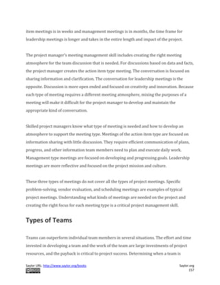 Saylor URL: http://www.saylor.org/books Saylor.org
157
item meetings is in weeks and management meetings is in months, the time frame for
leadership meetings is longer and takes in the entire length and impact of the project.
The project manager’s meeting management skill includes creating the right meeting
atmosphere for the team discussion that is needed. For discussions based on data and facts,
the project manager creates the action item type meeting. The conversation is focused on
sharing information and clarification. The conversation for leadership meetings is the
opposite. Discussion is more open ended and focused on creativity and innovation. Because
each type of meeting requires a different meeting atmosphere, mixing the purposes of a
meeting will make it difficult for the project manager to develop and maintain the
appropriate kind of conversation.
Skilled project managers know what type of meeting is needed and how to develop an
atmosphere to support the meeting type. Meetings of the action item type are focused on
information sharing with little discussion. They require efficient communication of plans,
progress, and other information team members need to plan and execute daily work.
Management type meetings are focused on developing and progressing goals. Leadership
meetings are more reflective and focused on the project mission and culture.
These three types of meetings do not cover all the types of project meetings. Specific
problem-solving, vendor evaluation, and scheduling meetings are examples of typical
project meetings. Understanding what kinds of meetings are needed on the project and
creating the right focus for each meeting type is a critical project management skill.
Types of Teams
Teams can outperform individual team members in several situations. The effort and time
invested in developing a team and the work of the team are large investments of project
resources, and the payback is critical to project success. Determining when a team is
 