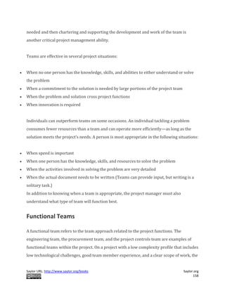 Saylor URL: http://www.saylor.org/books Saylor.org
158
needed and then chartering and supporting the development and work of the team is
another critical project management ability.
Teams are effective in several project situations:
 When no one person has the knowledge, skills, and abilities to either understand or solve
the problem
 When a commitment to the solution is needed by large portions of the project team
 When the problem and solution cross project functions
 When innovation is required
Individuals can outperform teams on some occasions. An individual tackling a problem
consumes fewer resources than a team and can operate more efficiently—as long as the
solution meets the project’s needs. A person is most appropriate in the following situations:
 When speed is important
 When one person has the knowledge, skills, and resources to solve the problem
 When the activities involved in solving the problem are very detailed
 When the actual document needs to be written (Teams can provide input, but writing is a
solitary task.)
In addition to knowing when a team is appropriate, the project manager must also
understand what type of team will function best.
Functional Teams
A functional team refers to the team approach related to the project functions. The
engineering team, the procurement team, and the project controls team are examples of
functional teams within the project. On a project with a low complexity profile that includes
low technological challenges, good team member experience, and a clear scope of work, the
 