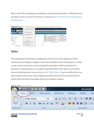 Saylor URL: http://www.saylor.org/books Saylor.org
185
When a list of files is displayed in a dialog box, choose the Details option. In Windows Vista,
the Details option is on the View button, as shown in Figure 6.9 "File Extensions Displayed
in Details View".
Figure 6.9 File Extensions Displayed in Details View
Styles
The combination of formatting, including font, font size, font color, shading, and other
attributes used to display a segment of text and to identify its level of importance, is called
a style. A style can be given a name and applied repeatedly to different portions of a
document. Predefined styles are available in MS Word 2007 on the ribbon, on the Home
tab, in the Styles group, as shown inFigure 6.10 "Style Choices". Users can define their own
styles and give them names. Some organizations prefer that all of their documents have
similar fonts and styles for headings, body text, and figure captions.
Figure 6.10 Style Choices
 