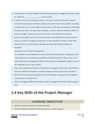 Saylor URL: http://www.saylor.org/books Saylor.org
20
3. If projects are routinely handled internally, the group that manages the projects might
be called the ______ ______ _____ (three words).
4. A friend of yours has a forty-five-minute commute to work. She decides to spend
some time evaluating the different options she has for routes and possible carpooling
to reduce the cost or time it takes to get to work. Is this task an example of something
that uses the skills of an operations manager, or does it need the additional skills of a
project manager? Explain your answer and refer to the definitions provided.
5. Business managers focus on improving efficiency and effectiveness, but sometimes
they use a project management approach to make significant changes. What often
prompts them to use the project management approach? What would be an
example?
Operations versus Project Management
The manager of a sales department must meet annual sales goals, manage personnel
in the department, and develop and deliver product training for clients. How is this
type of operations management different from project management? Address each of
the following issues in your answer:
 How is the relationship between the operations manager and the sales staff different
from the relationship between a project manager and the project team members?
 Which of the duties described above is most like project management and might be
contracted to an outside firm?
 What is the biggest difference between project management and the sales manager’s
job?
1.4 Key Skills of the Project Manager
LEARNING OBJECTIVES
1. Identify necessary operational leadership skills.
2. Identify additional leadership skills required of a project manager.
 