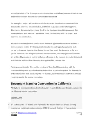 Saylor URL: http://www.saylor.org/books Saylor.org
239
several iterations of the drawings as more information is developed, document control uses
an identification that indicates the version of the document.
For example, a project will use letters to indicate the version of the document until the
document is approved for construction, and then it is given a number after approval.
Therefore, a document with revision D will be the fourth version of the document. The
same document with revision 3 means that this is third revision after the project was
approved for construction.
To assure that everyone who should either review or approve the document received a
copy, document control develops a distribution list for each type of documents. Each
person reviews and signs the distribution list and then sends the document to the next
person on the list. The design documents, distribution lists, and other project documents
are archived by document control for future reference. In the example above, the document
was the third revision after the design was approved for construction.
Naming conventions for files and the versions of files should be consistent with the
practices of the parent organization or with the client organization so that the files may be
archived with files from other projects. For example, California Road Construction Projects
require a specific file naming convection.
Document Naming Convention in California
All Highway Construction Projects (Roadway) are required to be named in accordance with
the following naming convention:
d12345ppXXX
 d = District code. The district code represents the district where the project is being
constructed (not the district creating the CADD drawings). Districts 1–9 use a single
 