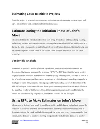 Saylor URL: http://www.saylor.org/books Saylor.org
282
Estimating Costs to Initiate Projects
Once the project is selected, more accurate estimates are often needed to raise funds and
agree on contracts with vendors in the initiation phase.
Estimate During the Initiation Phase of John’s
Move
John recalled that his friend also told him how tiring it was to do all the packing, loading,
and driving himself, and some items were damaged when the load shifted inside the truck
during the trip. John decides to call in favors from two friends, Dion and Carlita, to help him
pack in Chicago and to hire some of the skilled labor like that needed to load the truck
properly.
Vendor Bid Analysis
If services or products will be provided by vendors, the cost of those services can be
determined by issuing a request for proposal (RFP). The RFP describes the work, service,
or product to be provided by the vendor and the quality level required. The RFP is sent to a
list of vendors who arequalified—meet standards of reliability and capability—to perform
this type of work. They respond with a proposal for completing the work described in the
RFP, including an estimate of the cost. Some government organizations are required to use
the qualified vendor with the lowest bid. Other organizations are not bound to take the
lowest bid but are usually required to justify their reasons for not doing so.
Using RFPs to Make Estimates on John’s Move
John wants to find out how much it would cost to hire a skilled crew to load and secure the
furniture in the truck and then have another crew from the same company meet him in
Atlanta to unload the truck and help him unpack. He is not sure if any companies offer this
option, so he decides to ask three moving companies for bids. He also decides to ask for
 