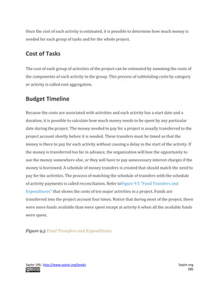 Saylor URL: http://www.saylor.org/books Saylor.org
286
Once the cost of each activity is estimated, it is possible to determine how much money is
needed for each group of tasks and for the whole project.
Cost of Tasks
The cost of each group of activities of the project can be estimated by summing the costs of
the components of each activity in the group. This process of subtotaling costs by category
or activity is called cost aggregation.
Budget Timeline
Because the costs are associated with activities and each activity has a start date and a
duration, it is possible to calculate how much money needs to be spent by any particular
date during the project. The money needed to pay for a project is usually transferred to the
project account shortly before it is needed. These transfers must be timed so that the
money is there to pay for each activity without causing a delay in the start of the activity. If
the money is transferred too far in advance, the organization will lose the opportunity to
use the money somewhere else, or they will have to pay unnecessary interest charges if the
money is borrowed. A schedule of money transfers is created that should match the need to
pay for the activities. The process of matching the schedule of transfers with the schedule
of activity payments is called reconciliation. Refer toFigure 9.5 "Fund Transfers and
Expenditures" that shows the costs of ten major activities in a project. Funds are
transferred into the project account four times. Notice that during most of the project, there
were more funds available than were spent except at activity 6 when all the available funds
were spent.
Figure 9.5 Fund Transfers and Expenditures
 