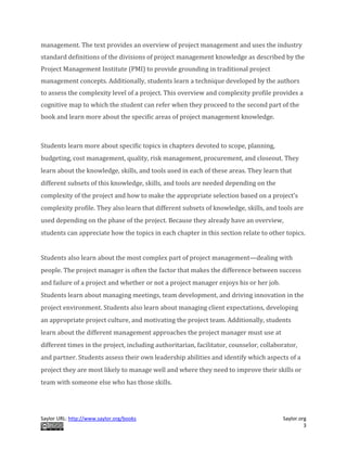 Saylor URL: http://www.saylor.org/books Saylor.org
3
management. The text provides an overview of project management and uses the industry
standard definitions of the divisions of project management knowledge as described by the
Project Management Institute (PMI) to provide grounding in traditional project
management concepts. Additionally, students learn a technique developed by the authors
to assess the complexity level of a project. This overview and complexity profile provides a
cognitive map to which the student can refer when they proceed to the second part of the
book and learn more about the specific areas of project management knowledge.
Students learn more about specific topics in chapters devoted to scope, planning,
budgeting, cost management, quality, risk management, procurement, and closeout. They
learn about the knowledge, skills, and tools used in each of these areas. They learn that
different subsets of this knowledge, skills, and tools are needed depending on the
complexity of the project and how to make the appropriate selection based on a project’s
complexity profile. They also learn that different subsets of knowledge, skills, and tools are
used depending on the phase of the project. Because they already have an overview,
students can appreciate how the topics in each chapter in this section relate to other topics.
Students also learn about the most complex part of project management—dealing with
people. The project manager is often the factor that makes the difference between success
and failure of a project and whether or not a project manager enjoys his or her job.
Students learn about managing meetings, team development, and driving innovation in the
project environment. Students also learn about managing client expectations, developing
an appropriate project culture, and motivating the project team. Additionally, students
learn about the different management approaches the project manager must use at
different times in the project, including authoritarian, facilitator, counselor, collaborator,
and partner. Students assess their own leadership abilities and identify which aspects of a
project they are most likely to manage well and where they need to improve their skills or
team with someone else who has those skills.
 