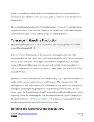 Saylor URL: http://www.saylor.org/books Saylor.org
331
group, and knowledge of a few process measurement terms is necessary to understand
their reports. Several of these terms are similar, and it is valuable to know the distinction
between them.
The quality plan specifies the control limits of the product or process; the size of the range
between those limits is the tolerance. Tolerances are often written as the mean value, plus
or minus the tolerance. The plus and minus signs are written together, ±.
Tolerance in Gasoline Production
The petroleum refinery chose to set its control limits for 87 octane gasoline at 86 and 88
octane. The tolerance is 87 ± 1.
Tools are selected that can measure the samples closely enough to determine if the
measurements are within control limits and if they are showing a trend. Each measurement
tool has its own tolerances. For example, if a machine is making rods whose diameters
should be 10 mm ± 0.01 mm, you need a measuring device that can accommodate a rod
that is 10 mm wide but can measure that width to a much smaller tolerance than 0.01 mm,
such as 0.001 mm.
The choice of tolerance directly affects the cost of quality (COQ). In general, it costs more to
produce and measure products that have small tolerances. The costs associated with
making products with small tolerances for variation can be very high and not proportional
to the gains. For example, it might double the manufacturing cost to improve a process
from a 4 σ to a 5 σ (lower tolerances from 25 percent of control limits to 20 percent), which
might only reduce the number of parts that are out of control from 4 per 100,000 to 6 per
10 million (see Figure 10.4 "Meaning of Sigma Levels"). The cost of failure of only 4 parts
per 100,000 might be much less than the cost of prevention.
Defining and Meeting Client Expectations
 