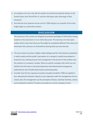 Saylor URL: http://www.saylor.org/books Saylor.org
343
2. According to the text, why did the quality of manufactured goods decline in the
United States after World War II, and how did Japan take advantage of that
situation?
3. Describe the four Japanese terms used in TQM and give an example of how they
might apply to a particular product.
DISCUSSION
The exercises in this section are designed to promote exchange of information among
students in the classroom or in an online discussion. The exercises are more open
ended, which means that what you find might be completely different from what your
classmates find, and you can all benefit by sharing what you have learned.
1. The auto industry has been a highly visible battleground for international competition
in which quality and the public’s perception of a company’s quality have played an
important role. Deming stresses that management is 85 percent of the problem and
the solution to a company’s quality. What are specific examples with which you are
familiar from the news or personal experience that demonstrate management
leadership (or lack of leadership) toward improving quality.
2. Consider how the four Japanese concepts of quality included in TQM are applied in
your educational institution. Based on your experience with the management of your
school, does the management use the principles of kaizen, atarimae hinshitsu, kansei,
and miryokuteki hinshitsu? Provide an example (or counter example) of each.
 