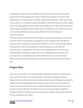 Saylor URL: http://www.saylor.org/books Saylor.org
35
Completing a complex project successfully requires teamwork, and teamwork requires
good communication among team members. If those team members work in the same
building, they can arrange regular meetings, simply stop by each other’s office space to get
a quick answer, or even discuss a project informally at other office functions. Many complex
projects in today’s global economy involve team members from widely separated locations,
and the types of meetings that work within the same building are not possible. Teams that
use electronic methods of communicating without face-to-face meetings are
called virtual teams.
Communicating can be divided into two categories: synchronous and asynchronous. If all
the parties to the communication are taking part in the exchange at the same time, the
communication is synchronous. A telephone conference call is an example of synchronous
communication. When the participants are not interacting at the same time, the
communication is asynchronous. The letter a at the beginning of the word means not.
Communications technologies require a variety of compatible devices, software, and
service providers, and communication with a global virtual team can involve many
different time zones. Establishing effective communications requires a communications
plan.
Project Risk
Risk exists on all projects. The role of the project management team is to understand the
kinds and levels of risks on the project and then to develop and implement plans to
mitigate these risks. Risk represents the likelihood that an event will happen during the life
of the project that will negatively affect the achievement of project goals. The type and
amount of risk varies by industry type, complexity, and phase of the project. The project
risk plan will also reflect the risk profile of the project manager and key stakeholders.
People have different comfort levels with risk, and some members of the project team will
be more risk adverse than others.
 